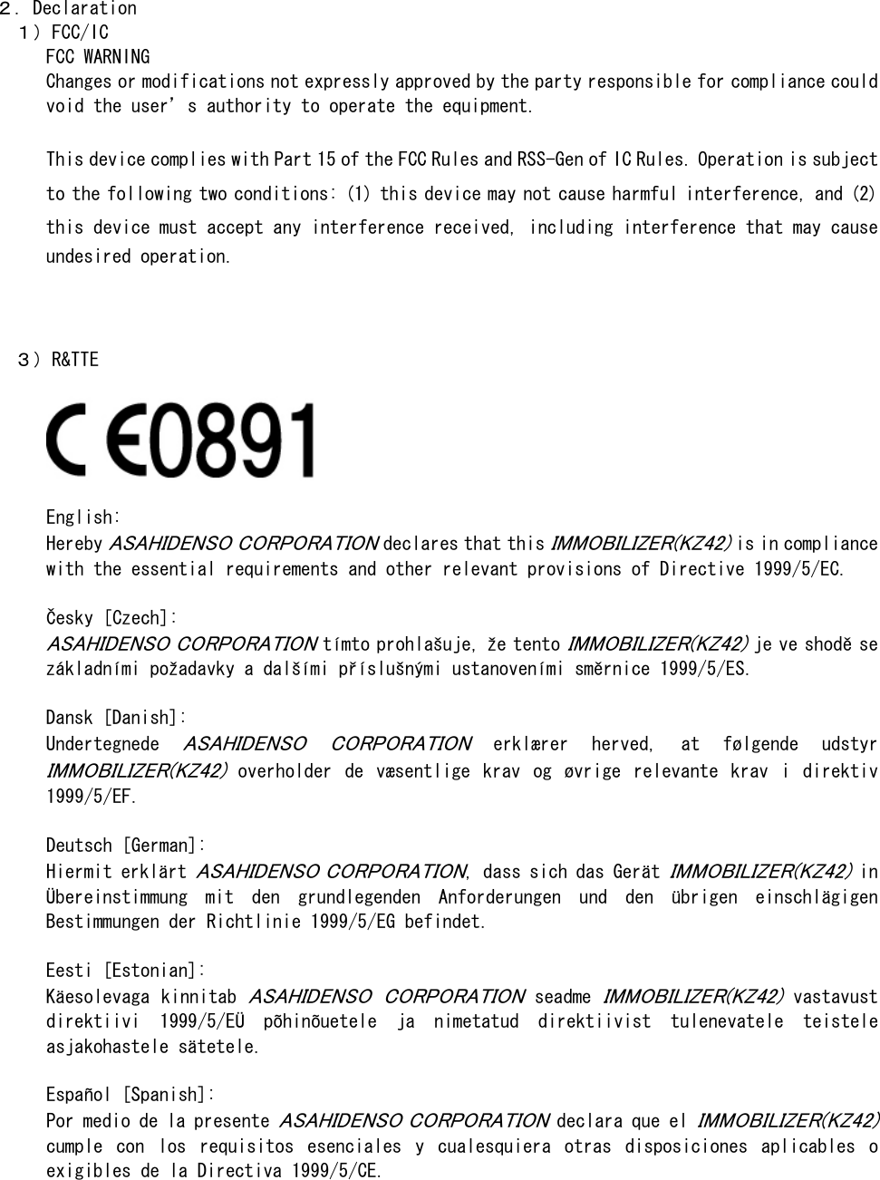  ２．Declaration   １）FCC/IC FCC WARNING Changes or modifications not expressly approved by the party responsible for compliance could void the user’s authority to operate the equipment.  This device complies with Part 15 of the FCC Rules and RSS-Gen of IC Rules. Operation is subject to the following two conditions: (1) this device may not cause harmful interference, and (2) this device must accept any interference received, including interference that may cause undesired operation.       ３）R&amp;TTE    English:  Hereby ASAHIDENSO CORPORATION declares that this IMMOBILIZER(KZ42) is in compliance with the essential requirements and other relevant provisions of Directive 1999/5/EC.   Česky [Czech]:  ASAHIDENSO CORPORATION tímto prohlašuje, že tento IMMOBILIZER(KZ42) je ve shodě se základními požadavky a dalšími příslušnými ustanoveními směrnice 1999/5/ES.  Dansk [Danish]:  Undertegnede ASAHIDENSO  CORPORATION  erklærer  herved,  at  følgende  udstyr IMMOBILIZER(KZ42)  overholder  de  væsentlige  krav  og  øvrige  relevante  krav  i  direktiv 1999/5/EF.  Deutsch [German]:  Hiermit erklärt ASAHIDENSO CORPORATION, dass sich das Gerät IMMOBILIZER(KZ42) in Übereinstimmung  mit  den  grundlegenden  Anforderungen  und  den  übrigen  einschlägigen Bestimmungen der Richtlinie 1999/5/EG befindet.   Eesti [Estonian]:  Käesolevaga kinnitab ASAHIDENSO  CORPORATION seadme IMMOBILIZER(KZ42) vastavust direktiivi  1999/5/EÜ  põhinõuetele  ja  nimetatud  direktiivist  tulenevatele  teistele asjakohastele sätetele.  Español [Spanish]: Por medio de la presente ASAHIDENSO CORPORATION declara que el IMMOBILIZER(KZ42) cumple  con  los  requisitos  esenciales  y  cualesquiera  otras  disposiciones  aplicables  o exigibles de la Directiva 1999/5/CE.  