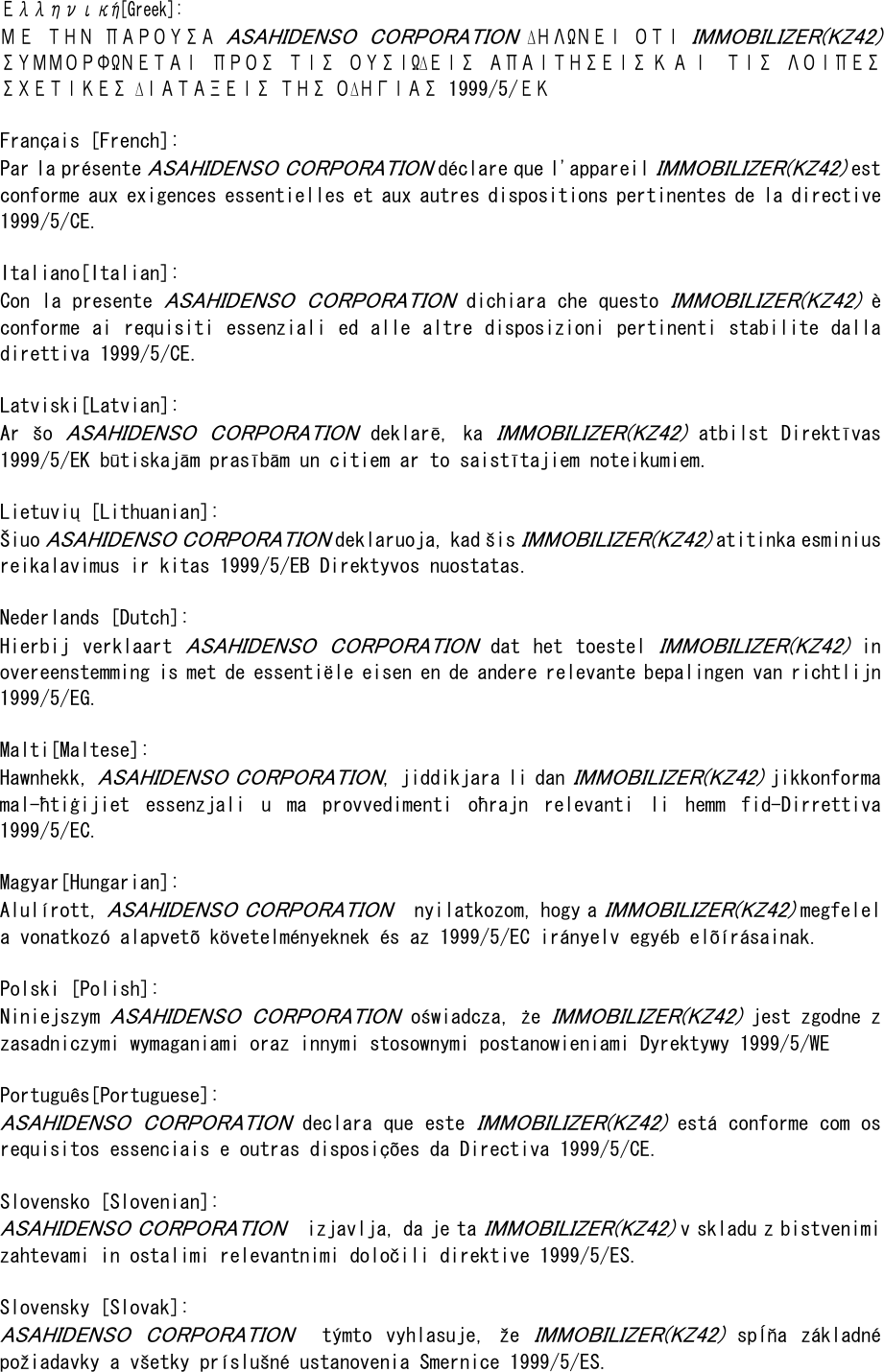 Ελληνική[Greek]: Μ Ε  ΤΗΝ  ΠΑΡΟΥΣΑ ASAHIDENSO  CORPORATION  ∆ΗΛΩΝΕΙ  ΟΤΙ IMMOBILIZER(KZ42) ΣΥΜΜΟΡΦΩΝΕΤΑΙ  ΠΡΟΣ  ΤΙΣ  ΟΥΣΙΩ∆ΕΙΣ  ΑΠΑΙΤΗΣΕΙΣ Κ Α Ι   ΤΙΣ  ΛΟΙΠΕΣ ΣΧΕΤΙΚΕΣ ∆ΙΑΤΑΞΕΙΣ ΤΗΣ Ο∆ΗΓΙΑΣ 1999/5/ΕΚ  Français [French]: Par la présente ASAHIDENSO CORPORATION déclare que l&apos;appareil IMMOBILIZER(KZ42) e s t  conforme aux exigences essentielles et aux autres dispositions pertinentes de la directive 1999/5/CE.  Italiano[Italian]: Con la presente ASAHIDENSO  CORPORATION dichiara che questo IMMOBILIZER(KZ42) è conforme  ai requisiti essenziali  ed  alle altre disposizioni  pertinenti stabilite dalla direttiva 1999/5/CE.  Latviski[Latvian]: Ar  šo ASAHIDENSO  CORPORATION  deklarē,  ka IMMOBILIZER(KZ42)  atbilst  Direktīvas 1999/5/EK būtiskajām prasībām un citiem ar to saistītajiem noteikumiem.   Lietuvių [Lithuanian]:  Šiuo ASAHIDENSO CORPORATION deklaruoja, kad šis IMMOBILIZER(KZ42) atitinka esminius reikalavimus ir kitas 1999/5/EB Direktyvos nuostatas.   Nederlands [Dutch]: Hierbij  verklaart ASAHIDENSO  CORPORATION  dat  het  toestel IMMOBILIZER(KZ42)  in overeenstemming is met de essentiële eisen en de andere relevante bepalingen van richtlijn 1999/5/EG.  Malti[Maltese]: Hawnhekk, ASAHIDENSO CORPORATION, jiddikjara li dan IMMOBILIZER(KZ42) jikkonforma mal-ħtiġijiet  essenzjali  u  ma  provvedimenti  oħrajn  relevanti  li  hemm  fid-Dirrettiva 1999/5/EC.   Magyar[Hungarian]:  Alulírott, ASAHIDENSO CORPORATION   nyilatkozom, hogy a IMMOBILIZER(KZ42) megfelel a vonatkozó alapvetõ követelményeknek és az 1999/5/EC irányelv egyéb elõírásainak.   Polski [Polish]: Niniejszym ASAHIDENSO  CORPORATION oświadcza, że IMMOBILIZER(KZ42) jest zgodne z zasadniczymi wymaganiami oraz innymi stosownymi postanowieniami Dyrektywy 1999/5/WE   Português[Portuguese]: ASAHIDENSO  CORPORATION declara que este IMMOBILIZER(KZ42) está conforme com os requisitos essenciais e outras disposições da Directiva 1999/5/CE.  Slovensko [Slovenian]:  ASAHIDENSO CORPORATION  izjavlja, da je ta IMMOBILIZER(KZ42) v skladu z bistvenimi zahtevami in ostalimi relevantnimi določili direktive 1999/5/ES.  Slovensky [Slovak]:  ASAHIDENSO  CORPORATION   týmto  vyhlasuje,  že IMMOBILIZER(KZ42)  spĺňa  základné požiadavky a všetky príslušné ustanovenia Smernice 1999/5/ES. 