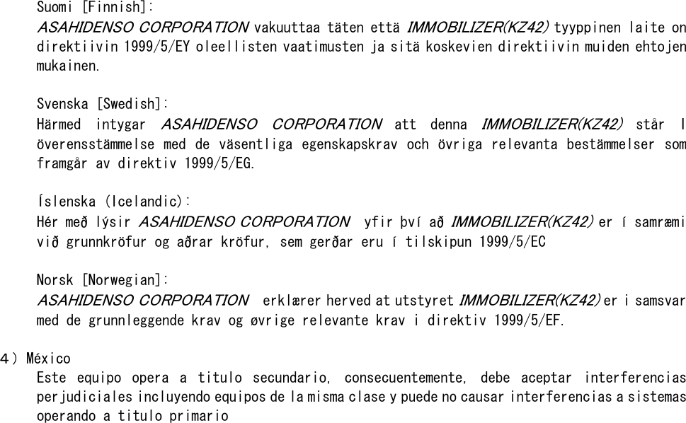   Suomi [Finnish]:  ASAHIDENSO CORPORATION vakuuttaa täten että IMMOBILIZER(KZ42) tyyppinen laite on direktiivin 1999/5/EY oleellisten vaatimusten ja sitä koskevien direktiivin muiden ehtojen mukainen.   Svenska [Swedish]: Härmed  intygar ASAHIDENSO  CORPORATION  att  denna IMMOBILIZER(KZ42) står  I överensstämmelse  med  de  väsentliga egenskapskrav och  övriga  relevanta  bestämmelser  som framgår av direktiv 1999/5/EG.  Íslenska (Icelandic): Hér með lýsir ASAHIDENSO CORPORATION  yfir því að IMMOBILIZER(KZ42) er í samræmi við grunnkröfur og aðrar kröfur, sem gerðar eru í tilskipun 1999/5/EC   Norsk [Norwegian]: ASAHIDENSO CORPORATION  erklærer herved at utstyret IMMOBILIZER(KZ42) er i samsvar med de grunnleggende krav og øvrige relevante krav i direktiv 1999/5/EF.  ４）México Este  equipo  opera  a  titulo  secundario,  consecuentemente,  debe  aceptar  interferencias perjudiciales incluyendo equipos de la misma clase y puede no causar interferencias a sistemas operando a titulo primario   