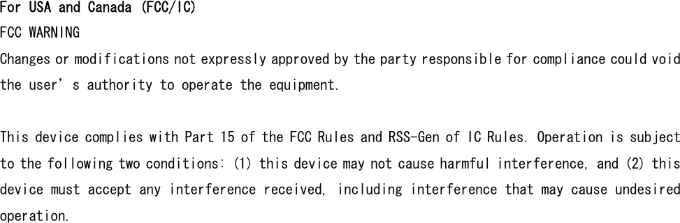 For USA and Canada (FCC/IC) FCC WARNING Changes or modifications not expressly approved by the party responsible for compliance could void the user’s authority to operate the equipment.  This device complies with Part 15 of the FCC Rules and RSS-Gen of IC Rules. Operation is subject to the following two conditions: (1) this device may not cause harmful interference, and (2) this device must accept any interference received, including interference that may cause undesired operation.  