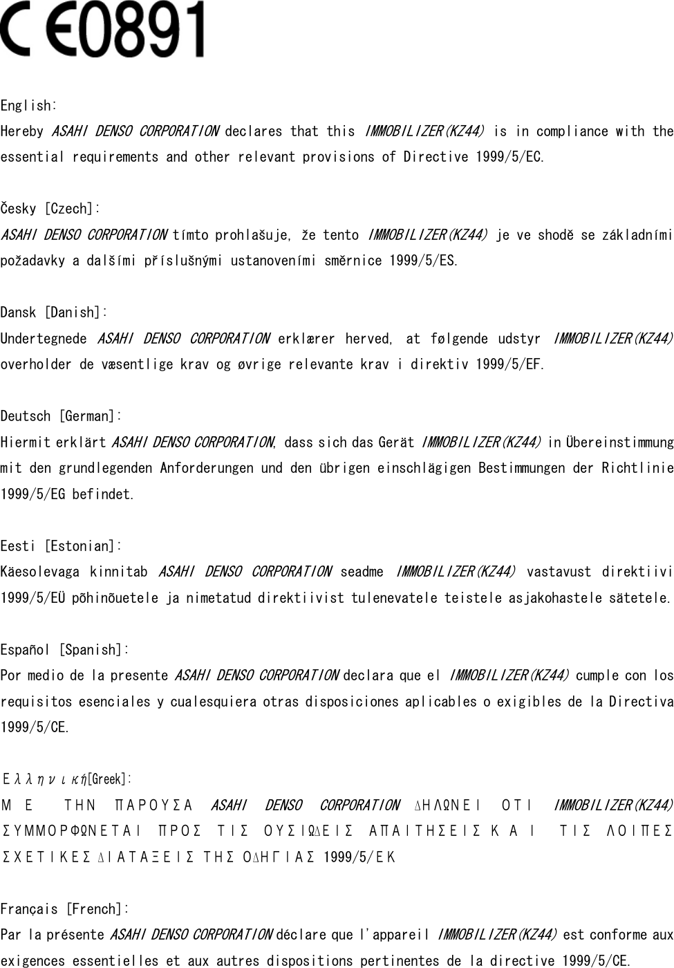     English:  Hereby ASAHI DENSO CORPORATION declares that this IMMOBILIZER(KZ44) is in compliance with the essential requirements and other relevant provisions of Directive 1999/5/EC.   Česky [Czech]:  ASAHI DENSO CORPORATION tímto prohlašuje, že tento IMMOBILIZER(KZ44) je ve shodě se základními požadavky a dalšími příslušnými ustanoveními směrnice 1999/5/ES.  Dansk [Danish]:  Undertegnede ASAHI  DENSO  CORPORATION  erklærer  herved,  at  følgende  udstyr IMMOBILIZER(KZ44) overholder de væsentlige krav og øvrige relevante krav i direktiv 1999/5/EF.  Deutsch [German]:  Hiermit erklärt ASAHI DENSO CORPORATION, dass sich das Gerät IMMOBILIZER(KZ44) in Übereinstimmung mit den grundlegenden Anforderungen und den übrigen einschlägigen Bestimmungen der Richtlinie 1999/5/EG befindet.   Eesti [Estonian]:  Käesolevaga  kinnitab ASAHI  DENSO  CORPORATION  seadme IMMOBILIZER(KZ44)  vastavust  direktiivi 1999/5/EÜ põhinõuetele ja nimetatud direktiivist tulenevatele teistele asjakohastele sätetele.  Español [Spanish]: Por medio de la presente ASAHI DENSO CORPORATION declara que el IMMOBILIZER(KZ44) cumple con los requisitos esenciales y cualesquiera otras disposiciones aplicables o exigibles de la Directiva 1999/5/CE.   Ελληνική[Greek]: Μ Ε   ΤΗΝ  ΠΑΡΟΥΣΑ ASAHI  DENSO  CORPORATION  ∆ΗΛΩΝΕΙ  ΟΤΙ IMMOBILIZER(KZ44) ΣΥΜΜΟΡΦΩΝΕΤΑΙ  ΠΡΟΣ  ΤΙΣ  ΟΥΣΙΩ∆ΕΙΣ  ΑΠΑΙΤΗΣΕΙΣ Κ Α Ι   ΤΙΣ  ΛΟΙΠΕΣ ΣΧΕΤΙΚΕΣ ∆ΙΑΤΑΞΕΙΣ ΤΗΣ Ο∆ΗΓΙΑΣ 1999/5/ΕΚ  Français [French]: Par la présente ASAHI DENSO CORPORATION déclare que l&apos;appareil IMMOBILIZER(KZ44) est conforme aux exigences essentielles et aux autres dispositions pertinentes de la directive 1999/5/CE.  