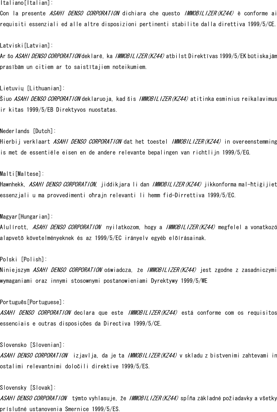 Italiano[Italian]: Con la presente ASAHI DENSO  CORPORATION dichiara che questo IMMOBILIZER(KZ44) è conforme ai requisiti essenziali ed alle altre disposizioni pertinenti stabilite dalla direttiva 1999/5/CE.  Latviski[Latvian]: Ar šo ASAHI DENSO CORPORATION deklarē, ka IMMOBILIZER(KZ44) atbilst Direktīvas 1999/5/EK būtiskajām prasībām un citiem ar to saistītajiem noteikumiem.   Lietuvių [Lithuanian]:  Šiuo ASAHI DENSO CORPORATION deklaruoja, kad šis IMMOBILIZER(KZ44) atitinka esminius reikalavimus ir kitas 1999/5/EB Direktyvos nuostatas.   Nederlands [Dutch]: Hierbij verklaart ASAHI DENSO CORPORATION dat het toestel IMMOBILIZER(KZ44) in overeenstemming is met de essentiële eisen en de andere relevante bepalingen van richtlijn 1999/5/EG.  Malti[Maltese]: Hawnhekk, ASAHI DENSO CORPORATION, jiddikjara li dan IMMOBILIZER(KZ44) jikkonforma mal-ħtiġijiet essenzjali u ma provvedimenti oħrajn relevanti li hemm fid-Dirrettiva 1999/5/EC.   Magyar[Hungarian]:  Alulírott, ASAHI DENSO CORPORATION  nyilatkozom, hogy a IMMOBILIZER(KZ44) megfelel a vonatkozó alapvetõ követelményeknek és az 1999/5/EC irányelv egyéb elõírásainak.   Polski [Polish]: Niniejszym ASAHI DENSO CORPORATION oświadcza, że IMMOBILIZER(KZ44) jest zgodne z zasadniczymi wymaganiami oraz innymi stosownymi postanowieniami Dyrektywy 1999/5/WE   Português[Portuguese]: ASAHI  DENSO  CORPORATION  declara  que  este IMMOBILIZER(KZ44)  está  conforme  com  os  requisitos essenciais e outras disposições da Directiva 1999/5/CE.  Slovensko [Slovenian]:  ASAHI DENSO CORPORATION  izjavlja, da je ta IMMOBILIZER(KZ44) v skladu z bistvenimi zahtevami in ostalimi relevantnimi določili direktive 1999/5/ES.  Slovensky [Slovak]:  ASAHI DENSO CORPORATION  týmto vyhlasuje, že IMMOBILIZER(KZ44) spĺňa základné požiadavky a všetky príslušné ustanovenia Smernice 1999/5/ES.  