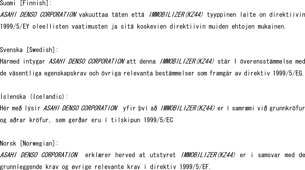 Suomi [Finnish]:  ASAHI DENSO CORPORATION vakuuttaa täten että IMMOBILIZER(KZ44) tyyppinen laite on direktiivin 1999/5/EY oleellisten vaatimusten ja sitä koskevien direktiivin muiden ehtojen mukainen.   Svenska [Swedish]: Härmed intygar ASAHI DENSO CORPORATION att denna IMMOBILIZER(KZ44) står I överensstämmelse med de väsentliga egenskapskrav och övriga relevanta bestämmelser som framgår av direktiv 1999/5/EG.  Íslenska (Icelandic): Hér með lýsir ASAHI DENSO CORPORATION  yfir því að IMMOBILIZER(KZ44) er í samræmi við grunnkröfur og aðrar kröfur, sem gerðar eru í tilskipun 1999/5/EC   Norsk [Norwegian]: ASAHI  DENSO  CORPORATION   erklærer  herved  at  utstyret IMMOBILIZER(KZ44)  er  i  samsvar  med  de grunnleggende krav og øvrige relevante krav i direktiv 1999/5/EF.    