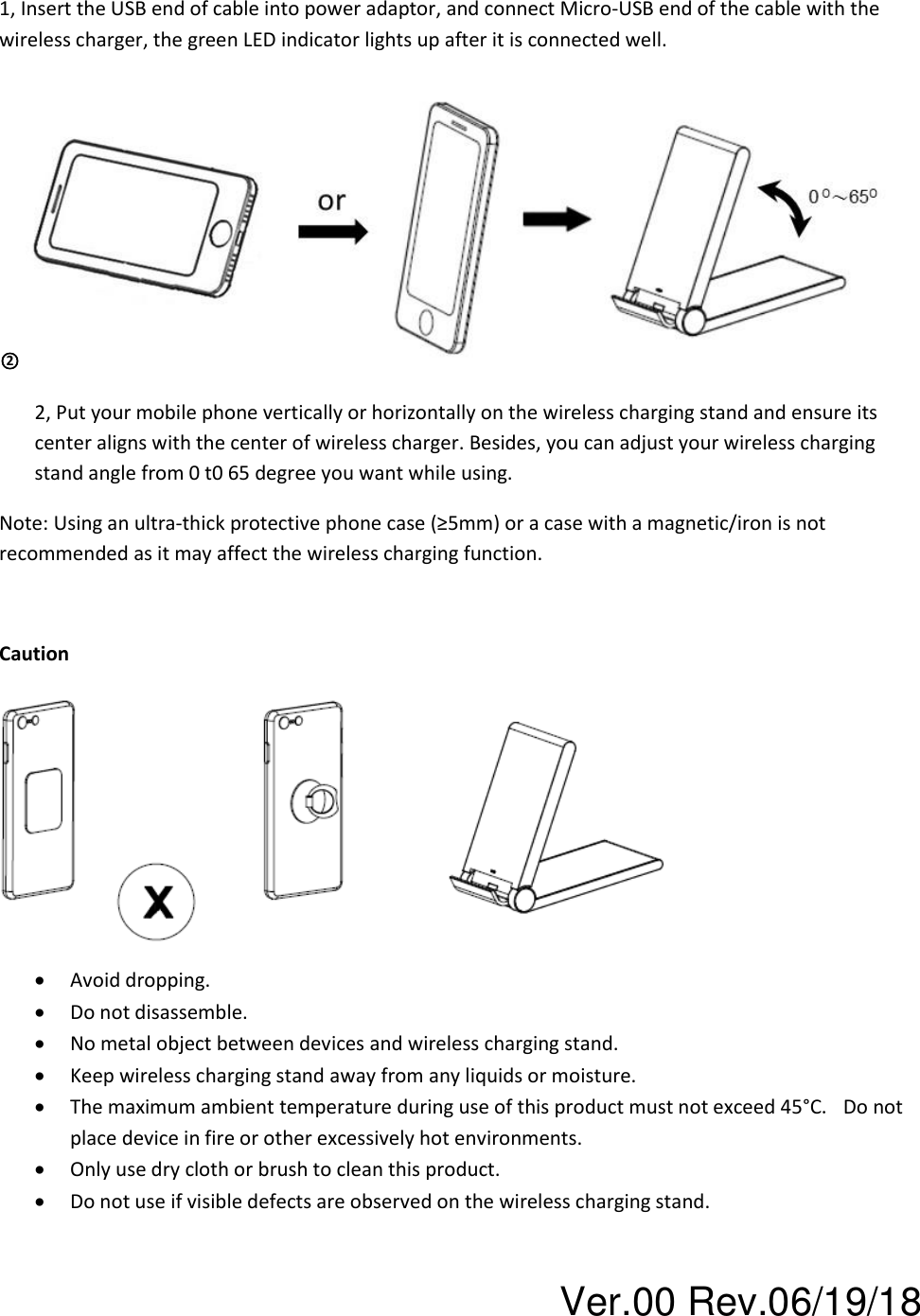 Ver.00 Rev.06/19/18 1, Insert the USB end of cable into power adaptor, and connect Micro-USB end of the cable with the wireless charger, the green LED indicator lights up after it is connected well. ○2   2, Put your mobile phone vertically or horizontally on the wireless charging stand and ensure its center aligns with the center of wireless charger. Besides, you can adjust your wireless charging stand angle from 0 t0 65 degree you want while using. Note: Using an ultra-thick protective phone case (≥5mm) or a case with a magnetic/iron is not recommended as it may affect the wireless charging function.   Caution  • Avoid dropping. • Do not disassemble. • No metal object between devices and wireless charging stand. • Keep wireless charging stand away from any liquids or moisture.  • The maximum ambient temperature during use of this product must not exceed 45°C . Do not place device in fire or other excessively hot environments.   • Only use dry cloth or brush to clean this product.  • Do not use if visible defects are observed on the wireless charging stand.   