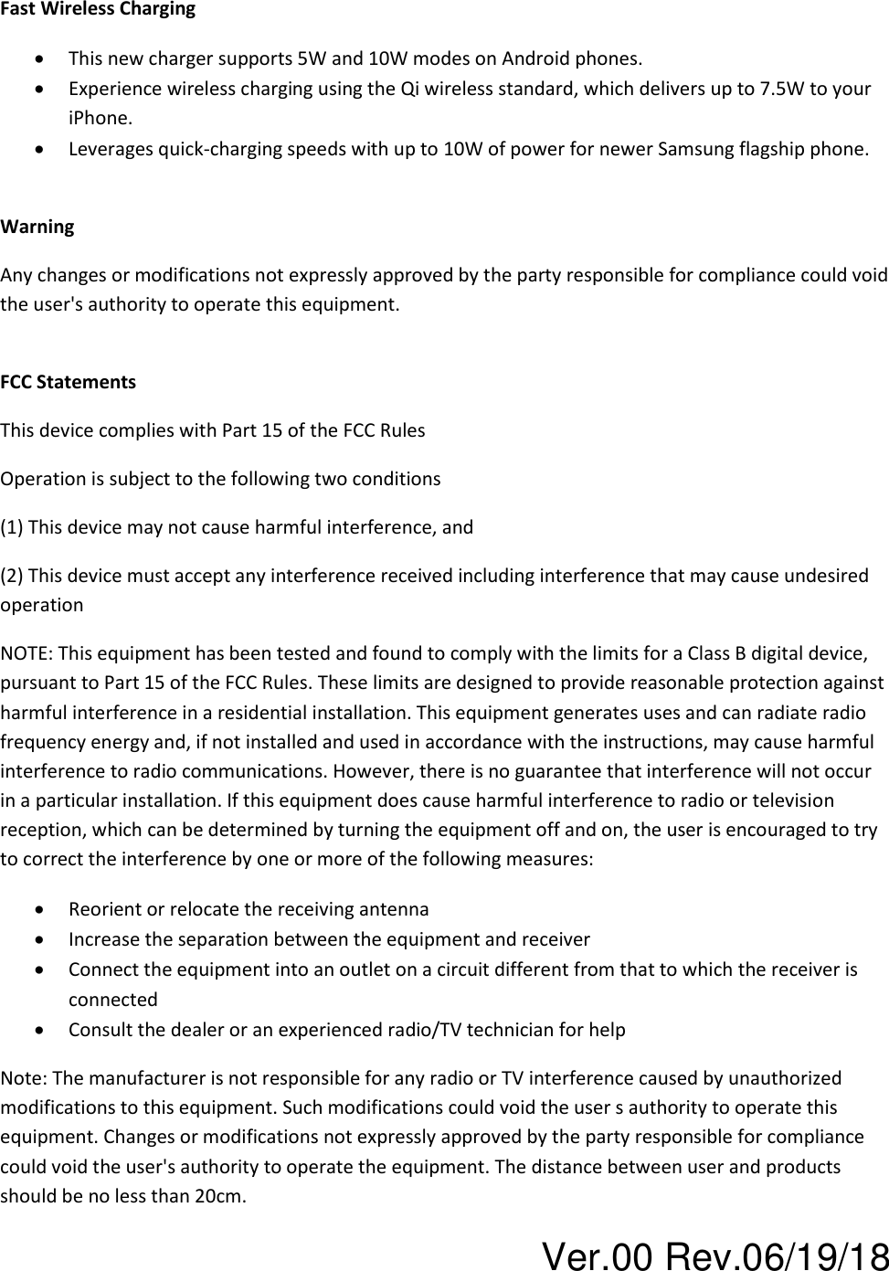 Ver.00 Rev.06/19/18 Fast Wireless Charging • This new charger supports 5W and 10W modes on Android phones. • Experience wireless charging using the Qi wireless standard, which delivers up to 7.5W to your iPhone. • Leverages quick-charging speeds with up to 10W of power for newer Samsung flagship phone.  Warning Any changes or modifications not expressly approved by the party responsible for compliance could void the user&apos;s authority to operate this equipment.  FCC Statements This device complies with Part 15 of the FCC Rules Operation is subject to the following two conditions (1) This device may not cause harmful interference, and (2) This device must accept any interference received including interference that may cause undesired operation NOTE: This equipment has been tested and found to comply with the limits for a Class B digital device, pursuant to Part 15 of the FCC Rules. These limits are designed to provide reasonable protection against harmful interference in a residential installation. This equipment generates uses and can radiate radio frequency energy and, if not installed and used in accordance with the instructions, may cause harmful interference to radio communications. However, there is no guarantee that interference will not occur in a particular installation. If this equipment does cause harmful interference to radio or television reception, which can be determined by turning the equipment off and on, the user is encouraged to try to correct the interference by one or more of the following measures: • Reorient or relocate the receiving antenna  • Increase the separation between the equipment and receiver • Connect the equipment into an outlet on a circuit different from that to which the receiver is connected • Consult the dealer or an experienced radio/TV technician for help Note: The manufacturer is not responsible for any radio or TV interference caused by unauthorized modifications to this equipment. Such modifications could void the user s authority to operate this equipment. Changes or modifications not expressly approved by the party responsible for compliance could void the user&apos;s authority to operate the equipment. The distance between user and products should be no less than 20cm. 