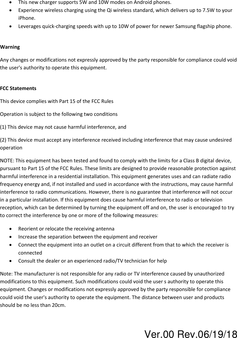 Ver.00 Rev.06/19/18 • This new charger supports 5W and 10W modes on Android phones. • Experience wireless charging using the Qi wireless standard, which delivers up to 7.5W to your iPhone. • Leverages quick-charging speeds with up to 10W of power for newer Samsung flagship phone.  Warning Any changes or modifications not expressly approved by the party responsible for compliance could void the user&apos;s authority to operate this equipment.  FCC Statements This device complies with Part 15 of the FCC Rules Operation is subject to the following two conditions (1) This device may not cause harmful interference, and (2) This device must accept any interference received including interference that may cause undesired operation NOTE: This equipment has been tested and found to comply with the limits for a Class B digital device, pursuant to Part 15 of the FCC Rules. These limits are designed to provide reasonable protection against harmful interference in a residential installation. This equipment generates uses and can radiate radio frequency energy and, if not installed and used in accordance with the instructions, may cause harmful interference to radio communications. However, there is no guarantee that interference will not occur in a particular installation. If this equipment does cause harmful interference to radio or television reception, which can be determined by turning the equipment off and on, the user is encouraged to try to correct the interference by one or more of the following measures: • Reorient or relocate the receiving antenna  • Increase the separation between the equipment and receiver • Connect the equipment into an outlet on a circuit different from that to which the receiver is connected • Consult the dealer or an experienced radio/TV technician for help Note: The manufacturer is not responsible for any radio or TV interference caused by unauthorized modifications to this equipment. Such modifications could void the user s authority to operate this equipment. Changes or modifications not expressly approved by the party responsible for compliance could void the user&apos;s authority to operate the equipment. The distance between user and products should be no less than 20cm.  