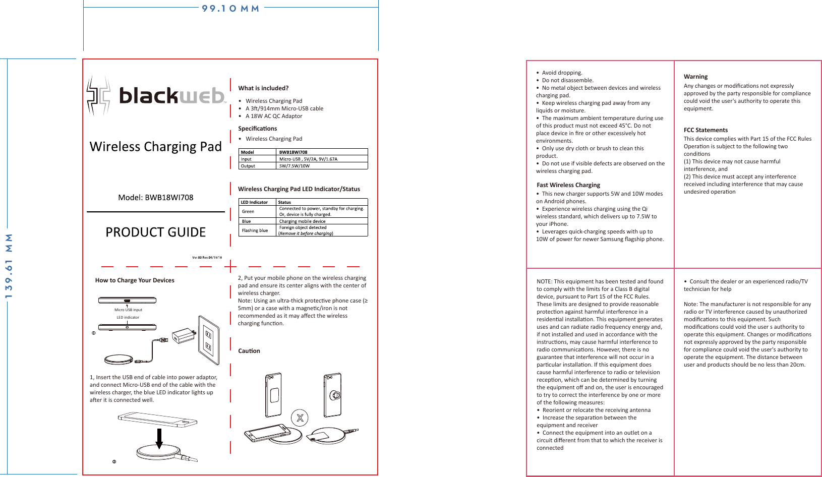 Micro USB inputLED indicatorHow to Charge Your Devices 1, Insert the USB end of cable into power adaptor, and connect Micro-USB end of the cable with the wireless charger, the blue LED indicator lights up aer it is connected well.Cauon2, Put your mobile phone on the wireless charging pad and ensure its center aligns with the center of wireless charger.Note: Using an ultra-thick protecve phone case (≥5mm) or a case with a magnec/iron is not recommended as it may aﬀect the wireless charging funcon. •  Avoid dropping.•  Do not disassemble.•  No metal object between devices and wireless charging pad.•  Keep wireless charging pad away from any liquids or moisture. •  The maximum ambient temperature during use of this product must not exceed 45°C. Do not place device in ﬁre or other excessively hot environments.  •  Only use dry cloth or brush to clean this product. •  Do not use if visible defects are observed on the wireless charging pad. •  This new charger supports 5W and 10W modes on Android phones.•  Experience wireless charging using the Qi wireless standard, which delivers up to 7.5W to your iPhone.•  Leverages quick-charging speeds with up to 10W of power for newer Samsung ﬂagship phone.Fast Wireless Charging•  Consult the dealer or an experienced radio/TV technician for helpNote: The manufacturer is not responsible for any radio or TV interference caused by unauthorized modiﬁcaons to this equipment. Such modiﬁcaons could void the user s authority to operate this equipment. Changes or modiﬁcaons not expressly approved by the party responsible for compliance could void the user&apos;s authority to operate the equipment. The distance between user and products should be no less than 20cm.NOTE: This equipment has been tested and found to comply with the limits for a Class B digital device, pursuant to Part 15 of the FCC Rules. These limits are designed to provide reasonable protecon against harmful interference in a residenal installaon. This equipment generates uses and can radiate radio frequency energy and, if not installed and used in accordance with the instrucons, may cause harmful interference to radio communicaons. However, there is no guarantee that interference will not occur in a parcular installaon. If this equipment does cause harmful interference to radio or television recepon, which can be determined by turning the equipment oﬀ and on, the user is encouraged to try to correct the interference by one or more of the following measures:•  Reorient or relocate the receiving antenna •  Increase the separaon between the equipment and receiver•  Connect the equipment into an outlet on a circuit diﬀerent from that to which the receiver is connectedAny changes or modiﬁcaons not expressly approved by the party responsible for compliance could void the user&apos;s authority to operate this equipment.This device complies with Part 15 of the FCC RulesOperaon is subject to the following two condions(1) This device may not cause harmful interference, and(2) This device must accept any interference received including interference that may cause undesired operaonFCC StatementsWarningWireless Charging Pad LED Indicator/Status •   Wireless Charging Pad•   A 3/914mm Micro-USB cable•   A 18W AC QC Adaptor•   Wireless Charging PadSpeciﬁcaonsWhat is included?9 9 . 1 0 m m1 3 9 . 6 1 mm