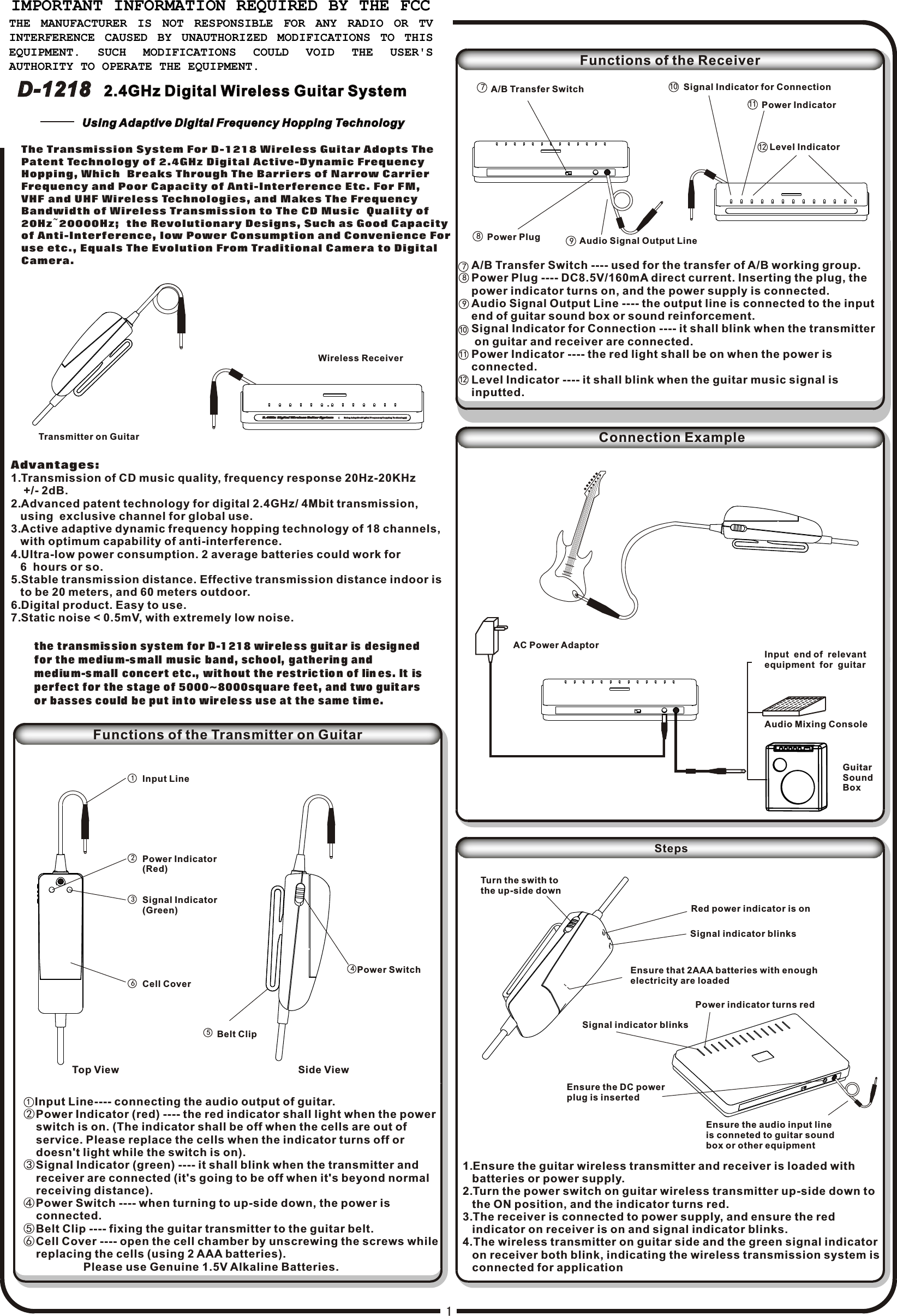 7A/B Transfer Switch9Audio Signal Output LineAudio Mixing ConsoleGuitarSoundBoxAC Power AdaptorRed power indicator is onEnsure that 2AAA batteries with enoughelectricity are loadedSignal indicator blinksTurn the swith tothe up-side downEnsure the DC powerplug is insertedEnsure the audio input lineis conneted to guitar soundbox or other equipmentPower indicator turns redSignal indicator blinks45Power SwitchBelt Clip1236Input LinePower Indicator(Red)Signal Indicator (Green)Cell Cover2.4GHz D igi tal Wi rele ss Gu itar S yste m 2.4GHz D igi tal Wi rele ss Gu itar S yste m (         U s i ng  Ad a p ti v e D i gi t al  F re q ue n c y H op p i ng  Te c hn o lo g y )(         U s i ng  Ad a p ti v e D i gi t al  F re q ue n c y H op p i ng  Te c hn o lo g y )12 Level Indicator1110 Signal Indicator for ConnectionInput  end of  relevantequipment  for  guitar  The Transmission System For D-1218 Wireless Guitar Adopts The   Patent Technology of 2.4GHz Digital Active-Dynamic Frequency  Hopping, Which  Breaks Through The Barriers of Narrow Carrier   Frequency and Poor Capacity of Anti-Interference Etc. For FM,   VHF and UHF Wireless Technologies, and Makes The Frequency   Bandwidth of Wireless Transmission to The CD Music  Quality of   20Hz~20000Hz;  the Revolutionary Designs, Such as Good Capacity  of Anti-Interference, low Power Consumption and Convenience For  use etc., Equals The Evolution From Traditional Camera to Digital  Camera.Transmitter on GuitarWireless ReceiverAdvantages:1.Transmission of CD music quality, frequency response 20Hz-20KHz    +/- 2dB.2.Advanced patent technology for digital 2.4GHz/ 4Mbit transmission,    using  exclusive channel for global use.3.Active adaptive dynamic frequency hopping technology of 18 channels,    with optimum capability of anti-interference.4.Ultra-low power consumption. 2 average batteries could work for    6  hours or so. 5.Stable transmission distance. Effective transmission distance indoor is    to be 20 meters, and 60 meters outdoor.6.Digital product. Easy to use.7.Static noise &lt; 0.5mV, with extremely low noise.the transmis sio n system for D-1 218 wir ele ss guit ar is desig ned for the mediu m-s mall music band, school, gatherin g and mediu m-s mall concert etc., wit hout the restric tio n of lin es. It is perfect for the stage of 5000~8000square feet, and two guit arsor basses could be put in to wir ele ss use at the same tim e.Functions of the Transmitter on GuitarTop View                                                               Side View1  Input Line---- connecting the audio output of guitar.②Power Indicator (red) ---- the red indicator shall light when the power    switch is on. (The indicator shall be off when the cells are out of     service. Please replace the cells when the indicator turns off or     doesn&apos;t light while the switch is on).③Signal Indicator (green) ---- it shall blink when the transmitter and     receiver are connected (it&apos;s going to be off when it&apos;s beyond normal    receiving distance).④Power Switch ---- when turning to up-side down, the power is     connected.⑤Belt Clip ---- fixing the guitar transmitter to the guitar belt.⑥Cell Cover ---- open the cell chamber by unscrewing the screws while    replacing the cells (using 2 AAA batteries).                   Please use Genuine 1.5V Alkaline Batteries.Functions of the ReceiverPower IndicatorPower Plug8118910A/B Transfer Switch ---- used for the transfer of A/B working group.Power Plug ---- DC8.5V/160mA direct current. Inserting the plug, thepower indicator turns on, and the power supply is connected.Audio Signal Output Line ---- the output line is connected to the input end of guitar sound box or sound reinforcement.Signal Indicator for Connection ---- it shall blink when the transmitter on guitar and receiver are connected.Power Indicator ---- the red light shall be on when the power is connected.Level Indicator ---- it shall blink when the guitar music signal is inputted.712Connection Example1.Ensure the guitar wireless transmitter and receiver is loaded with    batteries or power supply. 2.Turn the power switch on guitar wireless transmitter up-side down to    the ON position, and the indicator turns red.3.The receiver is connected to power supply, and ensure the red    indicator on receiver is on and signal indicator blinks.4.The wireless transmitter on guitar side and the green signal indicator   on receiver both blink, indicating the wireless transmission system is   connected for applicationStepsDigiJet TM2.4GHz Digital Wireless Guitar System2.4GHz Digital Wireless Guitar SystemD-1218D-1218Using Adaptive Digital Frequency Hopping TechnologyUsing Adaptive Digital Frequency Hopping TechnologyIMPORTANT INFORMATION REQUIRED BY THE FCC THE  MANUFACTURER  IS  NOT  RESPONSIBLE  FOR  ANY  RADIO  OR  TV INTERFERENCE CAUSED BY UNAUTHORIZED MODIFICATIONS TO THIS EQUIPMENT.  SUCH  MODIFICATIONS  COULD  VOID  THE  USER&apos;S AUTHORITY TO OPERATE THE EQUIPMENT.