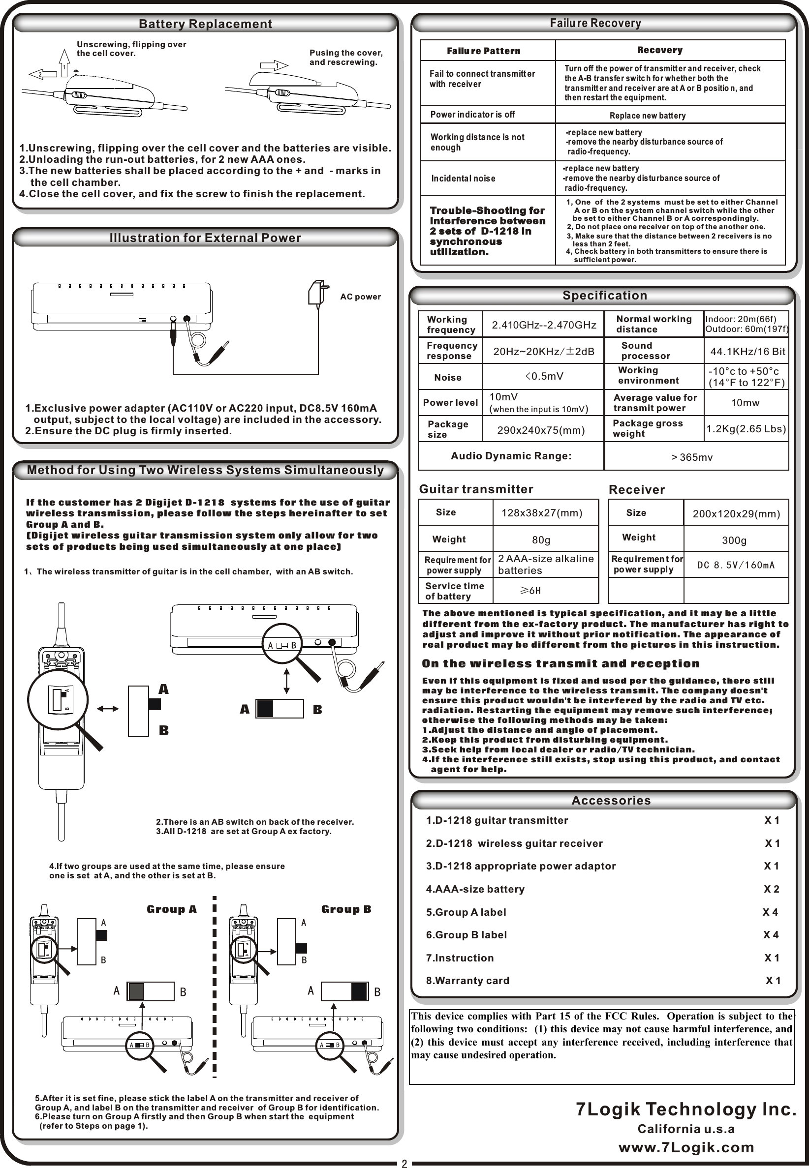 Pusing the cover,and rescrewing.112AC powerBattery Replacement1.Unscrewing, flipping over the cell cover and the batteries are visible.2.Unloading the run-out batteries, for 2 new AAA ones.3.The new batteries shall be placed according to the + and  - marks in     the cell chamber.4.Close the cell cover, and fix the screw to finish the replacement.Unscrewing, flipping over the cell cover.Illustration for External Power1.Exclusive power adapter (AC110V or AC220 input, DC8.5V 160mA    output, subject to the local voltage) are included in the accessory.2.Ensure the DC plug is firmly inserted.7Logik Technology Inc.DigiJet TMwww.7Logik.comCalifornia u.s.aMADE IN CHINAFailu re Recovery2.410GHz--2.470GHz20Hz~20KHz/±2dB &lt;0.5mV44.1KHz/16 Bit  10mwSize 128x38x27(mm)Weight≥6H200x120x29(mm)  DC 8.5V/160mASpecificationWorking frequencyFrequency responseNoisePower levelPackage size 10mV (when the input is 10mV)Normal working distanceIndoor: 20m(66f)Outdoor: 60m(197f)Sound processorWorking environmentAverage value fortransmit powerPackage gross weightGuitar transmitter  ReceiverSizeWeightRequire ment for power supply2 AAA-size alkaline batteriesService time of batteryRequ iremen t for powe r supplyThe above mentioned is typical specification, and it may be a little different from the ex-factory product. The manufacturer has right to adjust and improve it without prior notification. The appearance of real product may be different from the pictures in this instruction.On the wireless transmit and receptionEven if this equipment is fixed and used per the guidance, there still may be interference to the wireless transmit. The company doesn&apos;t ensure this product wouldn&apos;t be interfered by the radio and TV etc. radiation. Restarting the equipment may remove such interference; otherwise the following methods may be taken:1.Adjust the distance and angle of placement.2.Keep this product from disturbing equipment.3.Seek help from local dealer or radio/TV technician.4.If the interference still exists, stop using this product, and contact    agent for help.290x240x75(mm)Patent of this Product is pending.Accessories1.D-1218 guitar transmitter                                                                     X 12.D-1218  wireless guitar receiver                                                         X 13.D-1218 appropriate power adaptor                                                    X 1 4.AAA-size battery                                                                                    X 25.Group A label                                                                                          X 46.Group B label                                                                                          X 47.Instruction                                                                                               X 18.Warranty card                                                                                          X 1Failu re PatternFail to connect tr ansmitt er with receiverPower in dicato r is offWorking dis tance is not enoughIncid ental nois eRecoveryTurn off the power of tr ansmitt er and receiv er, check the A-B transfer switc h for wheth er both the transmitt er and receiv er are at A or B positio n, and then resta rt the equipment.Repla ce new battery-repla ce new battery-remove th e nearby distu rbance source of  radio -f requency.-repla ce new battery-remove th e nearby distu rbance source of  radio -f requency.     80g    300g1.2Kg(2.65 Lbs)Method for Using Two Wireless Systems Simultaneously If the customer has 2 Digijet D-1218  systems for the use of guitar wireless transmission, please follow the steps hereinafter to set Group A and B.  (Digijet wireless guitar transmission system only allow for two  sets of products being used simultaneously at one place)1、The wireless transmitter of guitar is in the cell chamber,  with an AB switch.4.If two groups are used at the same time, please ensure one is set  at A, and the other is set at B.ABABBA2.There is an AB switch on back of the receiver.3.All D-1218  are set at Group A ex factory.5.After it is set fine, please stick the label A on the transmitter and receiver of Group A, and label B on the transmitter and receiver  of Group B for identification.6.Please turn on Group A firstly and then Group B when start the  equipment   (refer to Steps on page 1).Group AABABBAABABBAGroup BTrouble-Shooting forInterference between2 sets of  D-1218 in synchronous utilization. Trouble-Shooting forInterference between2 sets of  D-1218 in synchronous utilization. 1, One  of  the 2 systems  must be set to either Channel     A or B on the system channel switch while the other     be set to either Channel B or A correspondingly.2, Do not place one receiver on top of the another one.3, Make sure that the distance between 2 receivers is no    less than 2 feet.4, Check battery in both transmitters to ensure there is     sufficient power.-10°c to +50°c(14°F to 122°F)Audio Dynamic Range: ＞365mvFCC ID:VSE372147287963FCC ID:VSE462459458972This device complies with Part 15 of the FCC Rules.  Operation is subject to the following two conditions:  (1) this device may not cause harmful interference, and (2) this device must accept any interference received, including interference that may cause undesired operation.