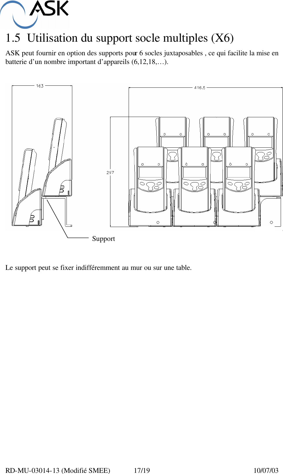  RD-MU-03014-13 (Modifié SMEE)  17/19  10/07/03 1.5 Utilisation du support socle multiples (X6)  ASK peut fournir en option des supports pour 6 socles juxtaposables , ce qui facilite la mise en batterie d’un nombre important d’appareils (6,12,18,…).        Le support peut se fixer indifféremment au mur ou sur une table.           Support 