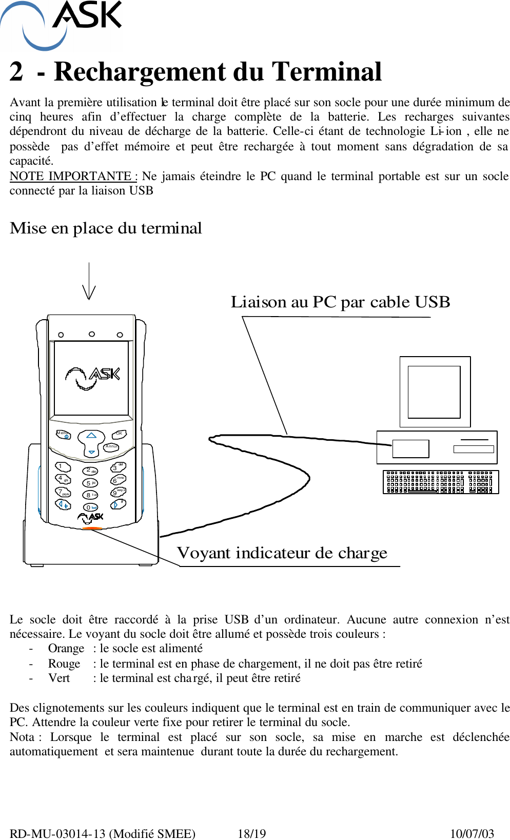  RD-MU-03014-13 (Modifié SMEE)  18/19  10/07/03 2 - Rechargement du Terminal  Avant la première utilisation le terminal doit être placé sur son socle pour une durée minimum de cinq heures afin d’effectuer la charge complète de la batterie. Les recharges suivantes dépendront du niveau de décharge de la batterie. Celle-ci étant de technologie Li-ion , elle ne possède  pas d’effet mémoire et peut être rechargée à tout moment sans dégradation de sa capacité. NOTE IMPORTANTE : Ne jamais éteindre le PC quand le terminal portable est sur un socle connecté par la liaison USB     Le socle doit être raccordé à la prise USB d’un ordinateur. Aucune autre connexion n’est  nécessaire. Le voyant du socle doit être allumé et possède trois couleurs : - Orange : le socle est alimenté - Rouge : le terminal est en phase de chargement, il ne doit pas être retiré - Vert : le terminal est chargé, il peut être retiré  Des clignotements sur les couleurs indiquent que le terminal est en train de communiquer avec le PC. Attendre la couleur verte fixe pour retirer le terminal du socle. Nota : Lorsque le terminal est placé sur son socle, sa mise en marche est déclenchée automatiquement  et sera maintenue  durant toute la durée du rechargement. Menu OKAnnul1234567890abcdefghijklmnopqrstuvwxyz#Mise en place du terminalLiaison au PC par cable USBVoyant indicateur de charge
