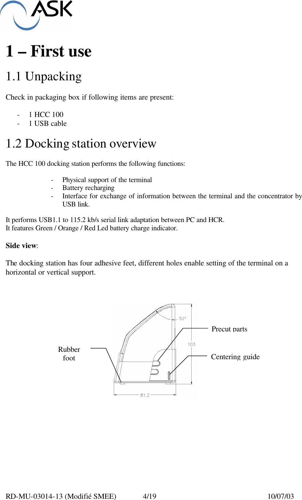  RD-MU-03014-13 (Modifié SMEE)  4/19  10/07/03  1 – First use  1.1 Unpacking  Check in packaging box if following items are present:  - 1 HCC 100 - 1 USB cable  1.2 Docking station overview  The HCC 100 docking station performs the following functions:  - Physical support of the terminal - Battery recharging - Interface for exchange of information between the terminal and the concentrator by USB link.  It performs USB1.1 to 115.2 kb/s serial link adaptation between PC and HCR. It features Green / Orange / Red Led battery charge indicator.  Side view:  The docking station has four adhesive feet, different holes enable setting of the terminal on a horizontal or vertical support.     Centering guide Precut parts Rubber foot 