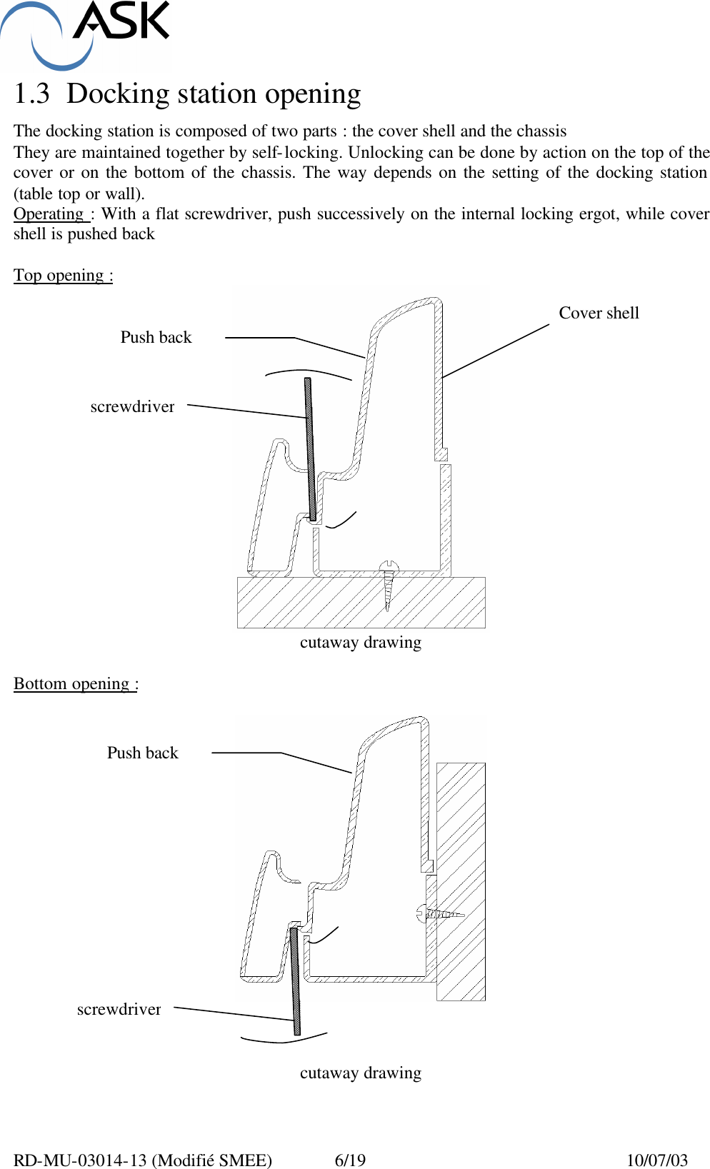  RD-MU-03014-13 (Modifié SMEE)  6/19  10/07/03 1.3 Docking station opening  The docking station is composed of two parts : the cover shell and the chassis They are maintained together by self-locking. Unlocking can be done by action on the top of the cover or on the bottom of the chassis. The way depends on the setting of the docking station (table top or wall). Operating  : With a flat screwdriver, push successively on the internal locking ergot, while cover shell is pushed back  Top opening :  cutaway drawing   Bottom opening :      cutaway drawing  Push back Push back screwdriver screwdriver Cover shell 