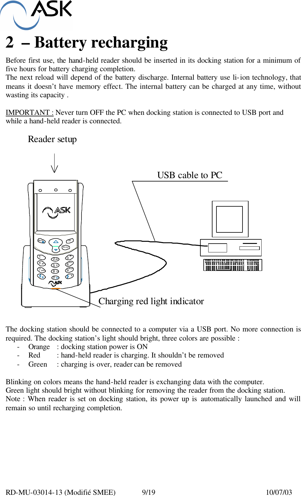  RD-MU-03014-13 (Modifié SMEE)  9/19  10/07/03 2 – Battery recharging  Before first use, the hand-held reader should be inserted in its docking station for a minimum of five hours for battery charging completion. The next reload will depend of the battery discharge. Internal battery use li-ion technology, that means it doesn’t have memory effect. The internal battery can be charged at any time, without wasting its capacity .  IMPORTANT : Never turn OFF the PC when docking station is connected to USB port and while a hand-held reader is connected.   The docking station should be connected to a computer via a USB port. No more connection is required. The docking station’s light should bright, three colors are possible : - Orange : docking station power is ON - Red : hand-held reader is charging. It shouldn’t be removed - Green : charging is over, reader can be removed  Blinking on colors means the hand-held reader is exchanging data with the computer. Green light should bright without blinking for removing the reader from the docking station. Note : When reader is set on docking station, its power up is automatically launched and will remain so until recharging completion. Me nu OKAnnul1234567890abcdefghijklmnopqrstuvwxyz#Reader setup USB cable to PCCharging red light indicator