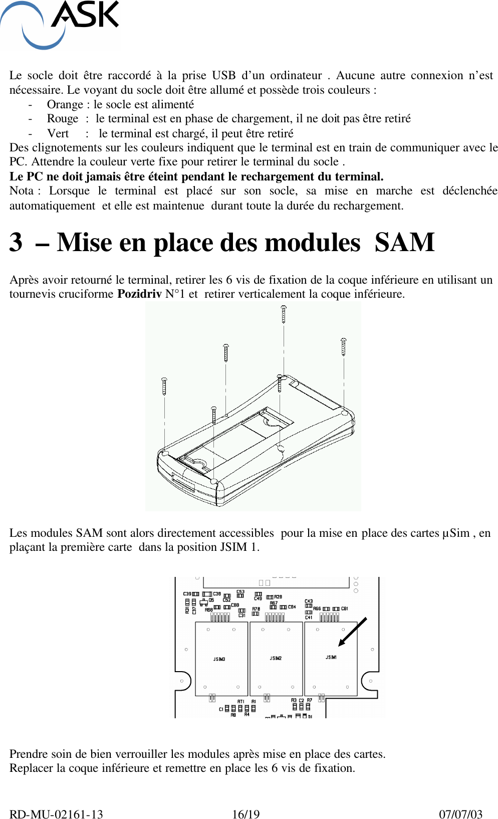  RD-MU-02161-13  16/19  07/07/03  Le socle doit être raccordé à la prise USB d’un ordinateur . Aucune autre connexion n’est  nécessaire. Le voyant du socle doit être allumé et possède trois couleurs : - Orange : le socle est alimenté - Rouge  :  le terminal est en phase de chargement, il ne doit pas être retiré - Vert     :   le terminal est chargé, il peut être retiré Des clignotements sur les couleurs indiquent que le terminal est en train de communiquer avec le PC. Attendre la couleur verte fixe pour retirer le terminal du socle . Le PC ne doit jamais être éteint pendant le rechargement du terminal. Nota : Lorsque le terminal est placé sur son socle, sa mise en marche est déclenchée automatiquement  et elle est maintenue  durant toute la durée du rechargement.  3 – Mise en place des modules  SAM  Après avoir retourné le terminal, retirer les 6 vis de fixation de la coque inférieure en utilisant un tournevis cruciforme Pozidriv N°1 et  retirer verticalement la coque inférieure.    Les modules SAM sont alors directement accessibles  pour la mise en place des cartes µSim , en plaçant la première carte  dans la position JSIM 1.     Prendre soin de bien verrouiller les modules après mise en place des cartes. Replacer la coque inférieure et remettre en place les 6 vis de fixation. 