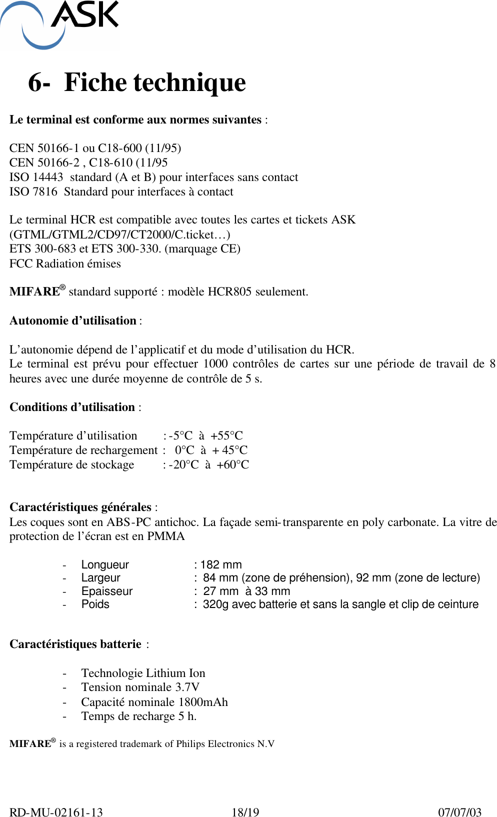  RD-MU-02161-13  18/19  07/07/03  6-  Fiche technique   Le terminal est conforme aux normes suivantes :  CEN 50166-1 ou C18-600 (11/95)  CEN 50166-2 , C18-610 (11/95 ISO 14443  standard (A et B) pour interfaces sans contact ISO 7816  Standard pour interfaces à contact   Le terminal HCR est compatible avec toutes les cartes et tickets ASK (GTML/GTML2/CD97/CT2000/C.ticket…) ETS 300-683 et ETS 300-330. (marquage CE) FCC Radiation émises  MIFARE® standard supporté : modèle HCR805 seulement.  Autonomie d’utilisation :  L’autonomie dépend de l’applicatif et du mode d’utilisation du HCR. Le terminal est prévu pour effectuer 1000 contrôles de cartes sur une période de travail de 8 heures avec une durée moyenne de contrôle de 5 s.  Conditions d’utilisation :  Température d’utilisation    : -5°C  à  +55°C Température de rechargement :   0°C  à  + 45°C Température de stockage    : -20°C  à  +60°C   Caractéristiques générales : Les coques sont en ABS-PC antichoc. La façade semi-transparente en poly carbonate. La vitre de protection de l’écran est en PMMA  - Longueur     : 182 mm - Largeur     :  84 mm (zone de préhension), 92 mm (zone de lecture) - Epaisseur          :  27 mm  à 33 mm  - Poids   :  320g avec batterie et sans la sangle et clip de ceinture   Caractéristiques batterie :  - Technologie Lithium Ion  - Tension nominale 3.7V - Capacité nominale 1800mAh - Temps de recharge 5 h.  MIFARE® is a registered trademark of Philips Electronics N.V  