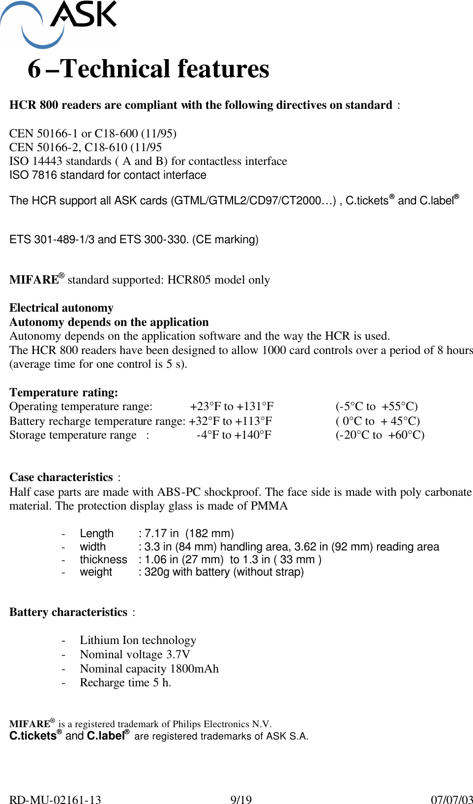  RD-MU-02161-13  9/19  07/07/03 6 –Technical features   HCR 800 readers are compliant with the following directives on standard :  CEN 50166-1 or C18-600 (11/95)  CEN 50166-2, C18-610 (11/95 ISO 14443 standards ( A and B) for contactless interface ISO 7816 standard for contact interface  The HCR support all ASK cards (GTML/GTML2/CD97/CT2000…) , C.tickets® and C.label®    ETS 301-489-1/3 and ETS 300-330. (CE marking)   MIFARE® standard supported: HCR805 model only  Electrical autonomy Autonomy depends on the application Autonomy depends on the application software and the way the HCR is used. The HCR 800 readers have been designed to allow 1000 card controls over a period of 8 hours  (average time for one control is 5 s).  Temperature rating: Operating temperature range:            +23°F to +131°F    (-5°C to  +55°C)    Battery recharge temperature range: +32°F to +113°F    ( 0°C to  + 45°C) Storage temperature range   :               -4°F to +140°F    (-20°C to  +60°C)   Case characteristics : Half case parts are made with ABS-PC shockproof. The face side is made with poly carbonate material. The protection display glass is made of PMMA  - Length : 7.17 in  (182 mm) - width : 3.3 in (84 mm) handling area, 3.62 in (92 mm) reading area - thickness : 1.06 in (27 mm)  to 1.3 in ( 33 mm ) - weight : 320g with battery (without strap)   Battery characteristics :  - Lithium Ion technology - Nominal voltage 3.7V - Nominal capacity 1800mAh - Recharge time 5 h.   MIFARE® is a registered trademark of Philips Electronics N.V. C.tickets® and C.label®  are registered trademarks of ASK S.A.   