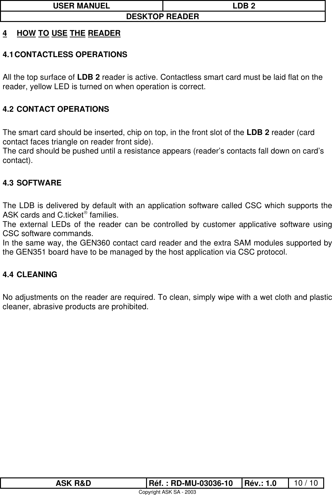 USER MANUEL LDB 2DESKTOP READERASK R&amp;D Réf. : RD-MU-03036-10 Rév.: 1.0 10 / 10Copyright ASK SA - 20034 HOW TO USE THE READER4.1 CONTACTLESS OPERATIONSAll the top surface of LDB 2 reader is active. Contactless smart card must be laid flat on thereader, yellow LED is turned on when operation is correct.4.2  CONTACT OPERATIONSThe smart card should be inserted, chip on top, in the front slot of the LDB 2 reader (cardcontact faces triangle on reader front side).The card should be pushed until a resistance appears (reader’s contacts fall down on card’scontact).4.3  SOFTWAREThe LDB is delivered by default with an application software called CSC which supports theASK cards and C.ticket families.The external LEDs of the reader can be controlled by customer applicative software usingCSC software commands.In the same way, the GEN360 contact card reader and the extra SAM modules supported bythe GEN351 board have to be managed by the host application via CSC protocol.4.4  CLEANINGNo adjustments on the reader are required. To clean, simply wipe with a wet cloth and plasticcleaner, abrasive products are prohibited.