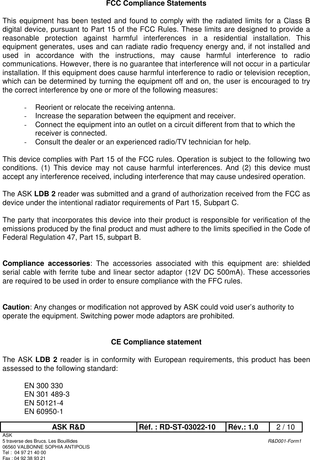 ASK R&amp;D Réf. : RD-ST-03022-10 Rév.: 1.0 2 / 10ASK5 traverse des Brucs. Les Bouillides R&amp;D001-Form106560 VALBONNE SOPHIA ANTIPOLISTel :  04 97 21 40 00Fax : 04 92 38 93 21FCC Compliance StatementsThis equipment has been tested and found to comply with the radiated limits for a Class Bdigital device, pursuant to Part 15 of the FCC Rules. These limits are designed to provide areasonable protection against harmful interferences in a residential installation. Thisequipment generates, uses and can radiate radio frequency energy and, if not installed andused in accordance with the instructions, may cause harmful interference to radiocommunications. However, there is no guarantee that interference will not occur in a particularinstallation. If this equipment does cause harmful interference to radio or television reception,which can be determined by turning the equipment off and on, the user is encouraged to trythe correct interference by one or more of the following measures:- Reorient or relocate the receiving antenna.- Increase the separation between the equipment and receiver.- Connect the equipment into an outlet on a circuit different from that to which thereceiver is connected.- Consult the dealer or an experienced radio/TV technician for help.This device complies with Part 15 of the FCC rules. Operation is subject to the following twoconditions. (1) This device may not cause harmful interferences. And (2) this device mustaccept any interference received, including interference that may cause undesired operation.The ASK LDB 2 reader was submitted and a grand of authorization received from the FCC asdevice under the intentional radiator requirements of Part 15, Subpart C.The party that incorporates this device into their product is responsible for verification of theemissions produced by the final product and must adhere to the limits specified in the Code ofFederal Regulation 47, Part 15, subpart B.Compliance accessories: The accessories associated with this equipment are: shieldedserial cable with ferrite tube and linear sector adaptor (12V DC 500mA). These accessoriesare required to be used in order to ensure compliance with the FFC rules.Caution: Any changes or modification not approved by ASK could void user’s authority tooperate the equipment. Switching power mode adaptors are prohibited.CE Compliance statementThe ASK LDB 2 reader is in conformity with European requirements, this product has beenassessed to the following standard:EN 300 330EN 301 489-3EN 50121-4EN 60950-1