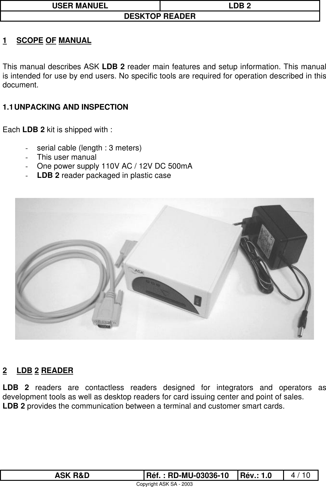 USER MANUEL LDB 2DESKTOP READERASK R&amp;D Réf. : RD-MU-03036-10 Rév.: 1.0 4 / 10Copyright ASK SA - 20031 SCOPE OF MANUALThis manual describes ASK LDB 2 reader main features and setup information. This manualis intended for use by end users. No specific tools are required for operation described in thisdocument.1.1 UNPACKING AND INSPECTIONEach LDB 2 kit is shipped with :- serial cable (length : 3 meters)- This user manual- One power supply 110V AC / 12V DC 500mA- LDB 2 reader packaged in plastic case2 LDB 2 READERLDB 2 readers are contactless readers designed for integrators and operators asdevelopment tools as well as desktop readers for card issuing center and point of sales.LDB 2 provides the communication between a terminal and customer smart cards.