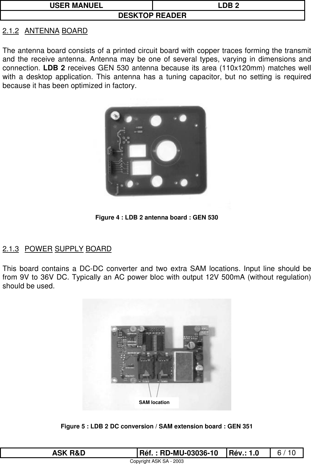 USER MANUEL LDB 2DESKTOP READERASK R&amp;D Réf. : RD-MU-03036-10 Rév.: 1.0 6 / 10Copyright ASK SA - 20032.1.2 ANTENNA BOARDThe antenna board consists of a printed circuit board with copper traces forming the transmitand the receive antenna. Antenna may be one of several types, varying in dimensions andconnection. LDB 2 receives GEN 530 antenna because its area (110x120mm) matches wellwith a desktop application. This antenna has a tuning capacitor, but no setting is requiredbecause it has been optimized in factory.Figure 4 : LDB 2 antenna board : GEN 5302.1.3 POWER SUPPLY BOARDThis board contains a DC-DC converter and two extra SAM locations. Input line should befrom 9V to 36V DC. Typically an AC power bloc with output 12V 500mA (without regulation)should be used.Figure 5 : LDB 2 DC conversion / SAM extension board : GEN 351SAM location