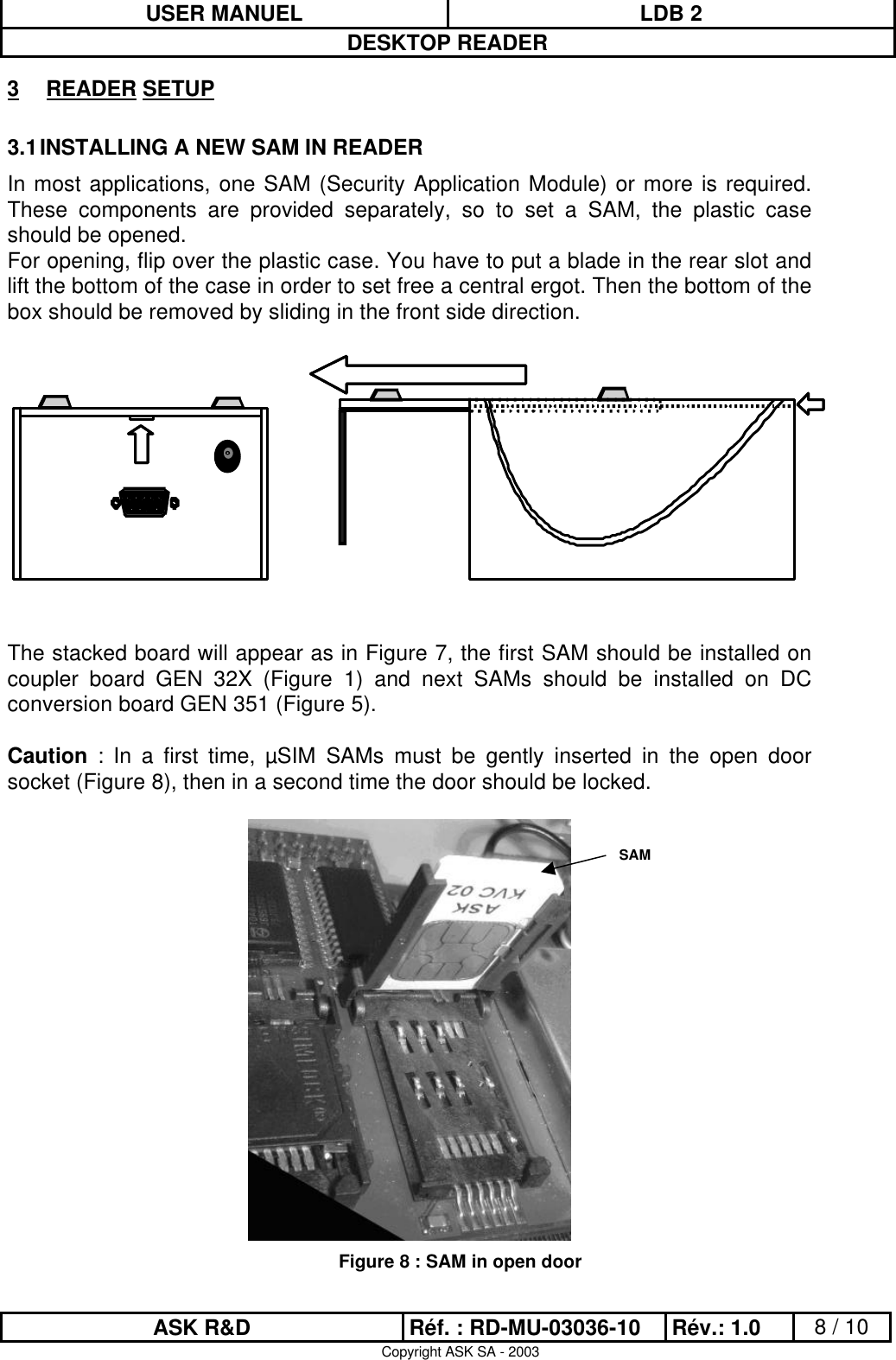 USER MANUEL LDB 2DESKTOP READERASK R&amp;D Réf. : RD-MU-03036-10 Rév.: 1.0 8 / 10Copyright ASK SA - 20033 READER SETUP3.1 INSTALLING A NEW SAM IN READERIn most applications, one SAM (Security Application Module) or more is required.These components are provided separately, so to set a SAM, the plastic caseshould be opened.For opening, flip over the plastic case. You have to put a blade in the rear slot andlift the bottom of the case in order to set free a central ergot. Then the bottom of thebox should be removed by sliding in the front side direction.The stacked board will appear as in Figure 7, the first SAM should be installed oncoupler board GEN 32X (Figure 1) and next SAMs should be installed on DCconversion board GEN 351 (Figure 5).Caution : In a first time, µSIM SAMs must be gently inserted in the open doorsocket (Figure 8), then in a second time the door should be locked.Figure 8 : SAM in open doorSAM