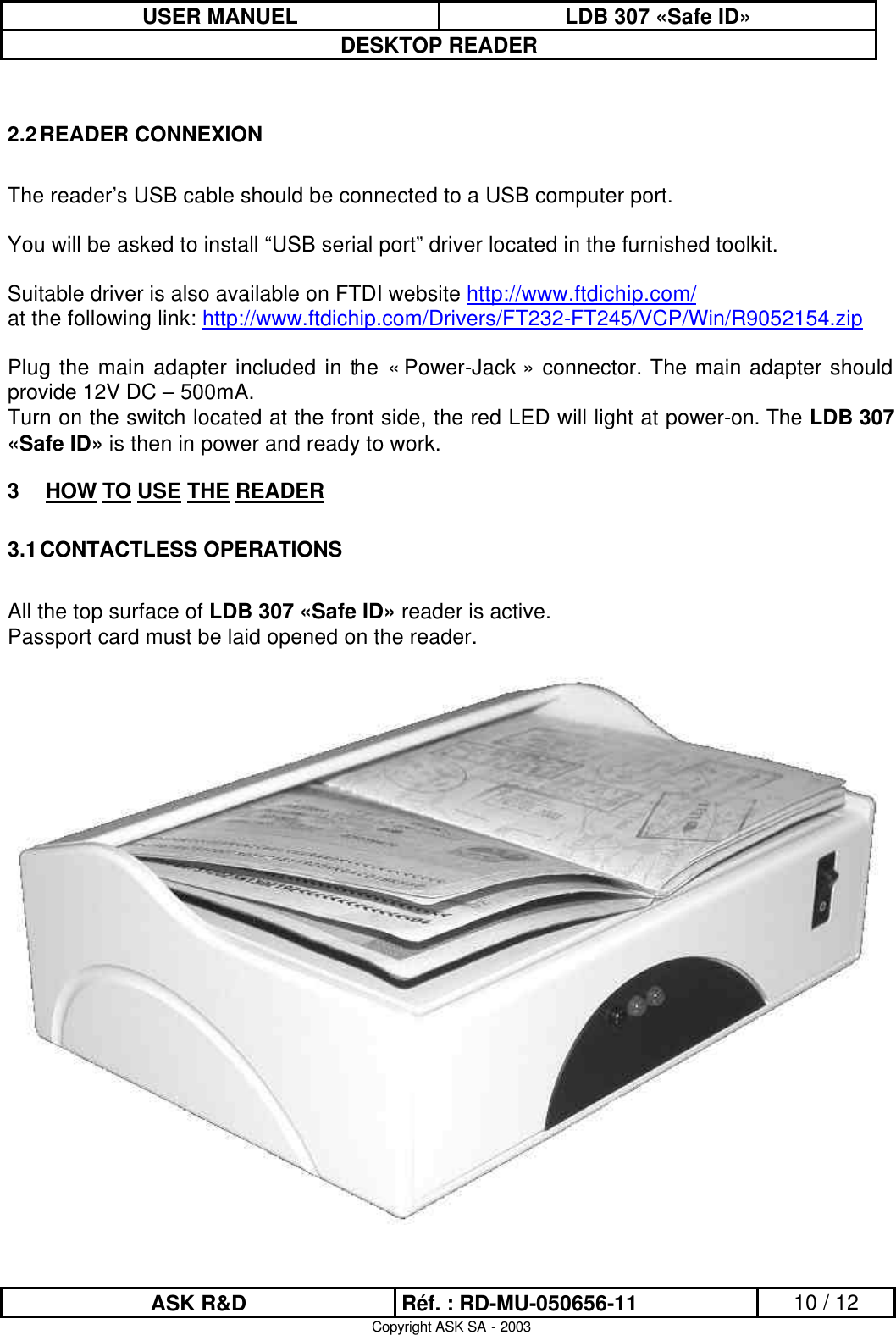 USER MANUEL LDB 307 «Safe ID» DESKTOP READER  ASK R&amp;D Réf. : RD-MU-050656-11 10 / 12 Copyright ASK SA - 2003  2.2 READER CONNEXION  The reader’s USB cable should be connected to a USB computer port.  You will be asked to install “USB serial port” driver located in the furnished toolkit.  Suitable driver is also available on FTDI website http://www.ftdichip.com/   at the following link: http://www.ftdichip.com/Drivers/FT232-FT245/VCP/Win/R9052154.zip  Plug the main adapter included in the « Power-Jack » connector. The main adapter should provide 12V DC – 500mA. Turn on the switch located at the front side, the red LED will light at power-on. The LDB 307 «Safe ID» is then in power and ready to work. 3 HOW TO USE THE READER 3.1 CONTACTLESS OPERATIONS  All the top surface of LDB 307 «Safe ID» reader is active.  Passport card must be laid opened on the reader.    