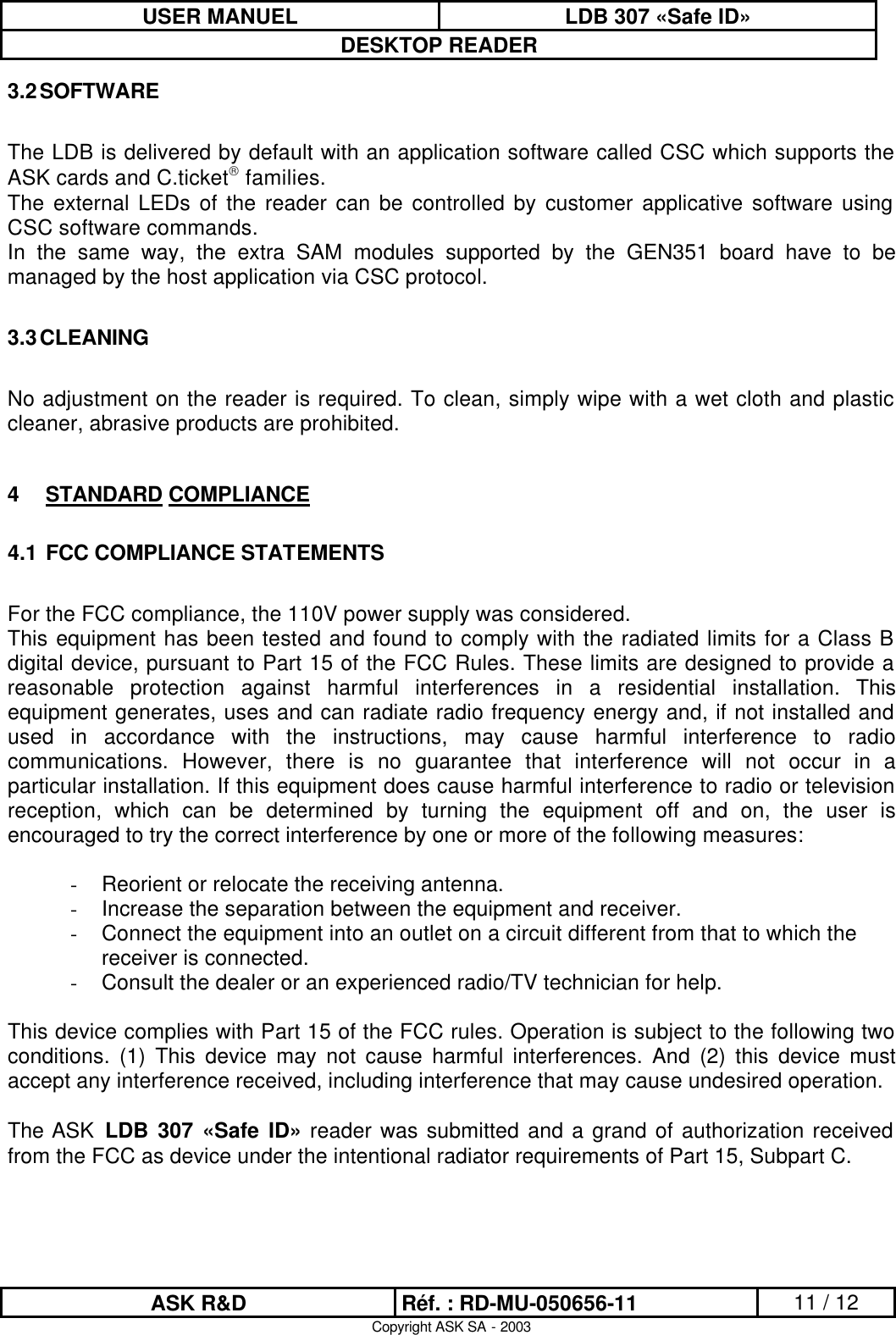 USER MANUEL LDB 307 «Safe ID» DESKTOP READER  ASK R&amp;D Réf. : RD-MU-050656-11 11 / 12 Copyright ASK SA - 2003 3.2 SOFTWARE  The LDB is delivered by default with an application software called CSC which supports the ASK cards and C.ticket families. The external LEDs of the reader can be controlled by customer applicative software using CSC software commands.  In the same way, the extra SAM modules supported by the GEN351 board have to be managed by the host application via CSC protocol.    3.3 CLEANING  No adjustment on the reader is required. To clean, simply wipe with a wet cloth and plastic cleaner, abrasive products are prohibited.  4 STANDARD COMPLIANCE 4.1  FCC COMPLIANCE STATEMENTS  For the FCC compliance, the 110V power supply was considered. This equipment has been tested and found to comply with the radiated limits for a Class B digital device, pursuant to Part 15 of the FCC Rules. These limits are designed to provide a reasonable protection against harmful interferences in a residential installation. This equipment generates, uses and can radiate radio frequency energy and, if not installed and used in accordance with the instructions, may cause harmful interference to radio communications. However, there is no guarantee that interference will not occur in a particular installation. If this equipment does cause harmful interference to radio or television reception, which can be determined by turning the equipment off and on, the user is encouraged to try the correct interference by one or more of the following measures:  - Reorient or relocate the receiving antenna. - Increase the separation between the equipment and receiver. - Connect the equipment into an outlet on a circuit different from that to which the receiver is connected. - Consult the dealer or an experienced radio/TV technician for help.  This device complies with Part 15 of the FCC rules. Operation is subject to the following two conditions. (1) This device may not cause harmful interferences. And (2) this device must accept any interference received, including interference that may cause undesired operation.  The ASK  LDB 307 «Safe ID» reader was submitted and a grand of authorization received from the FCC as device under the intentional radiator requirements of Part 15, Subpart C.    