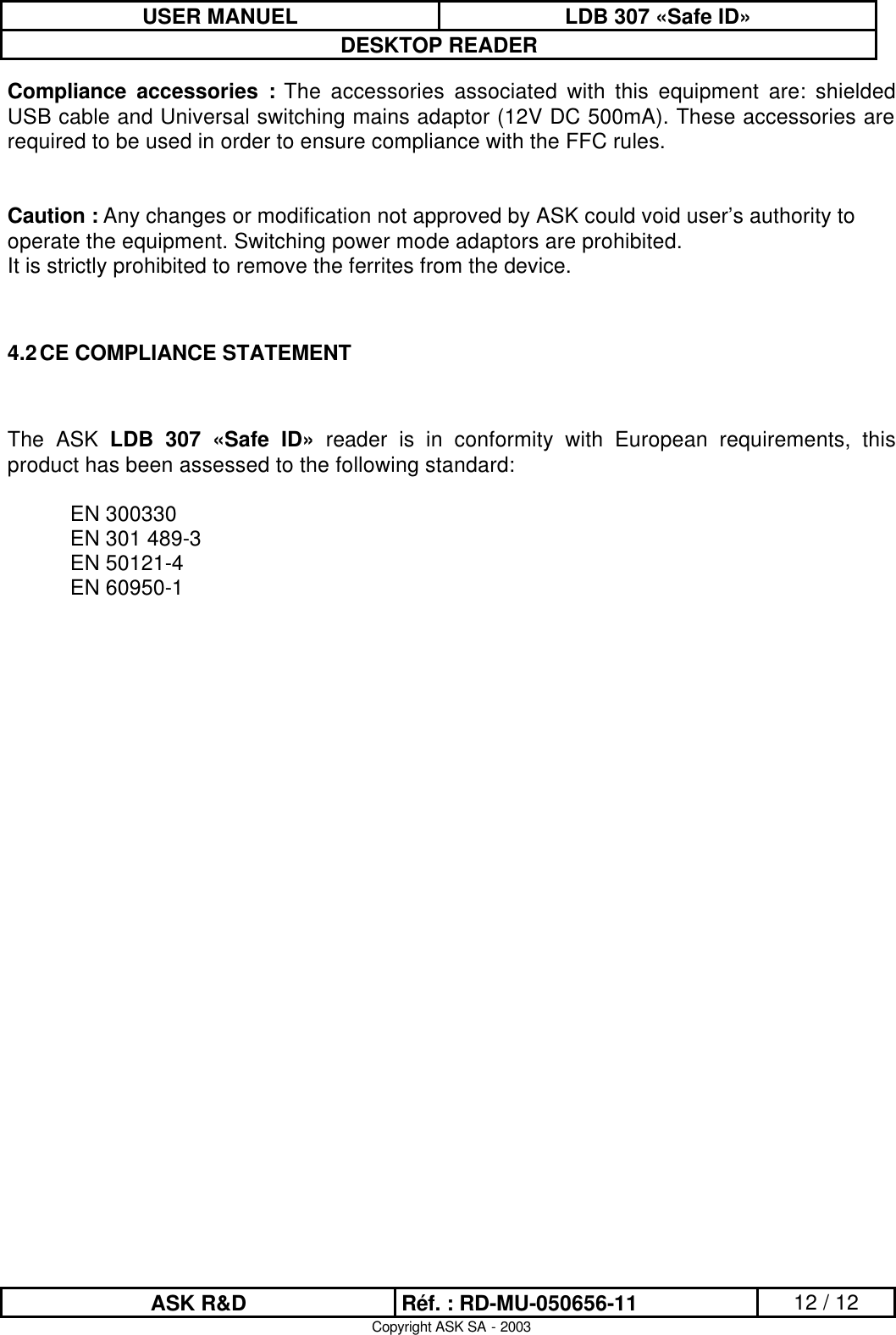 USER MANUEL LDB 307 «Safe ID» DESKTOP READER  ASK R&amp;D Réf. : RD-MU-050656-11 12 / 12 Copyright ASK SA - 2003 Compliance accessories : The accessories associated with this equipment are: shielded USB cable and Universal switching mains adaptor (12V DC 500mA). These accessories are required to be used in order to ensure compliance with the FFC rules.   Caution : Any changes or modification not approved by ASK could void user’s authority to operate the equipment. Switching power mode adaptors are prohibited. It is strictly prohibited to remove the ferrites from the device.   4.2 CE COMPLIANCE STATEMENT   The ASK LDB 307 «Safe ID» reader is in conformity with European requirements, this product has been assessed to the following standard:   EN 300330  EN 301 489-3  EN 50121-4  EN 60950-1  