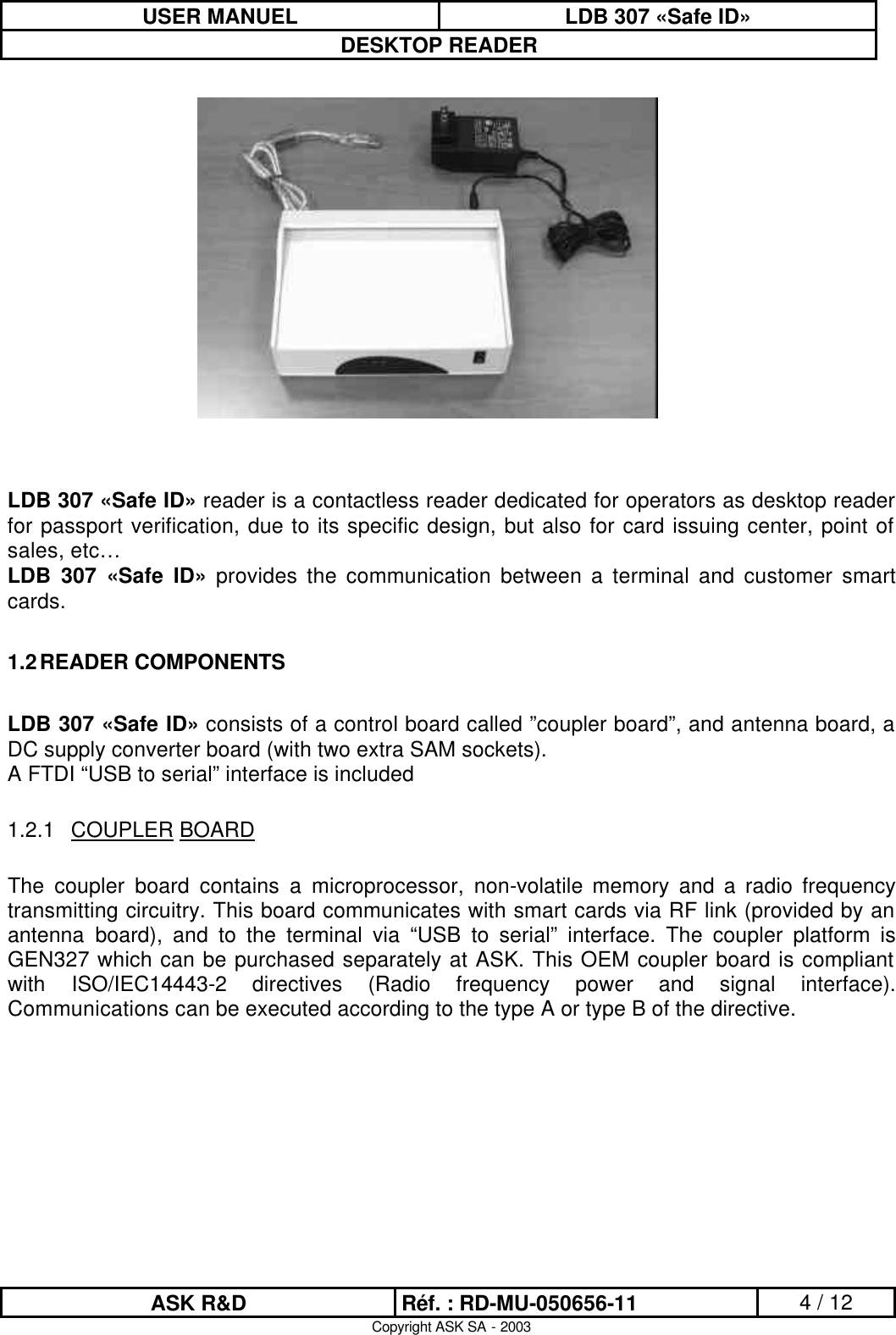 USER MANUEL LDB 307 «Safe ID» DESKTOP READER  ASK R&amp;D Réf. : RD-MU-050656-11 4 / 12 Copyright ASK SA - 2003  LDB 307 «Safe ID» reader is a contactless reader dedicated for operators as desktop reader for passport verification, due to its specific design, but also for card issuing center, point of sales, etc… LDB 307 «Safe ID» provides the communication between a terminal and customer smart cards.  1.2 READER COMPONENTS  LDB 307 «Safe ID» consists of a control board called ”coupler board”, and antenna board, a DC supply converter board (with two extra SAM sockets). A FTDI “USB to serial” interface is included   1.2.1 COUPLER BOARD  The coupler board contains a microprocessor, non-volatile memory and a radio frequency transmitting circuitry. This board communicates with smart cards via RF link (provided by an antenna board), and to the terminal via “USB to serial” interface. The coupler platform is GEN327 which can be purchased separately at ASK. This OEM coupler board is compliant with ISO/IEC14443-2 directives (Radio frequency power and signal interface). Communications can be executed according to the type A or type B of the directive.   
