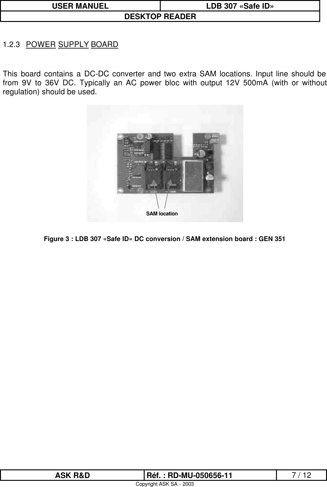 USER MANUEL LDB 307 «Safe ID» DESKTOP READER  ASK R&amp;D Réf. : RD-MU-050656-11 7 / 12 Copyright ASK SA - 2003  1.2.3 POWER SUPPLY BOARD   This board contains a DC-DC converter and two extra SAM locations. Input line should be from 9V to 36V DC. Typically an AC power bloc with output 12V 500mA (with or without regulation) should be used.    Figure 3 : LDB 307 «Safe ID» DC conversion / SAM extension board : GEN 351 SAM location 