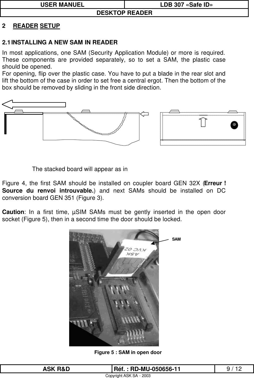 USER MANUEL LDB 307 «Safe ID» DESKTOP READER  ASK R&amp;D Réf. : RD-MU-050656-11 9 / 12 Copyright ASK SA - 2003 2 READER SETUP 2.1 INSTALLING A NEW SAM IN READER In most applications, one SAM (Security Application Module) or more is required. These components are provided separately, so to set a SAM, the plastic case should be opened. For opening, flip over the plastic case. You have to put a blade in the rear slot and lift the bottom of the case in order to set free a central ergot. Then the bottom of the box should be removed by sliding in the front side direction.   The stacked board will appear as in   Figure 4, the first SAM should be installed on coupler board GEN 32X (Erreur ! Source du renvoi introuvable.) and next SAMs should be installed on DC conversion board GEN 351 (Figure 3).  Caution: In a first time, µSIM SAMs must be gently inserted in the open door socket (Figure 5), then in a second time the door should be locked.   Figure 5 : SAM in open door SAM 