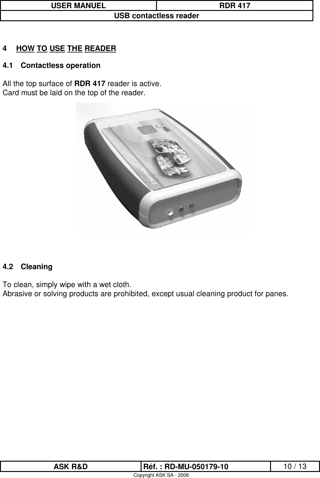 USER MANUEL RDR 417USB contactless readerASK R&amp;D Réf. : RD-MU-050179-10 10 / 13Copyright ASK SA - 20064HOW TO USE THE READER4.1 Contactless operationAll the top surface of RDR 417 reader is active. Card must be laid on the top of the reader.4.2 CleaningTo clean, simply wipe with a wet cloth. Abrasive or solving products are prohibited, except usual cleaning product for panes.