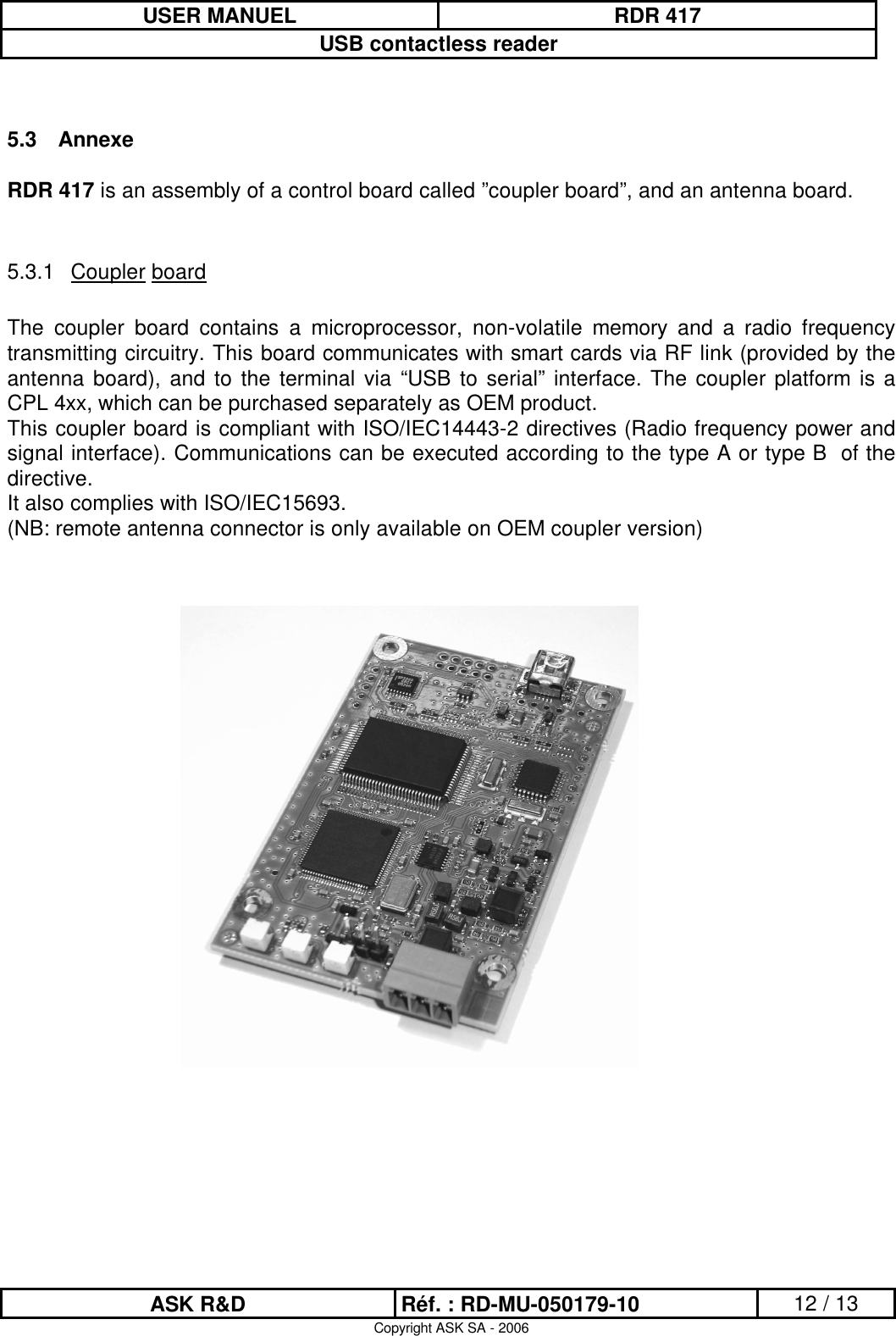 USER MANUEL RDR 417USB contactless readerASK R&amp;D Réf. : RD-MU-050179-10 12 / 13Copyright ASK SA - 20065.3 AnnexeRDR 417 is an assembly of a control board called ”coupler board”, and an antenna board. 5.3.1 Coupler boardThe  coupler  board  contains  a  microprocessor,  non-volatile  memory  and  a  radio  frequency transmitting circuitry. This board communicates with smart cards via RF link (provided by the antenna board), and to the terminal via “USB  to serial” interface. The coupler platform is a CPL 4xx, which can be purchased separately as OEM product.This coupler board is compliant with ISO/IEC14443-2 directives (Radio frequency power and signal interface). Communications can be executed according to the type A or type B  of the directive.It also complies with ISO/IEC15693.(NB: remote antenna connector is only available on OEM coupler version)