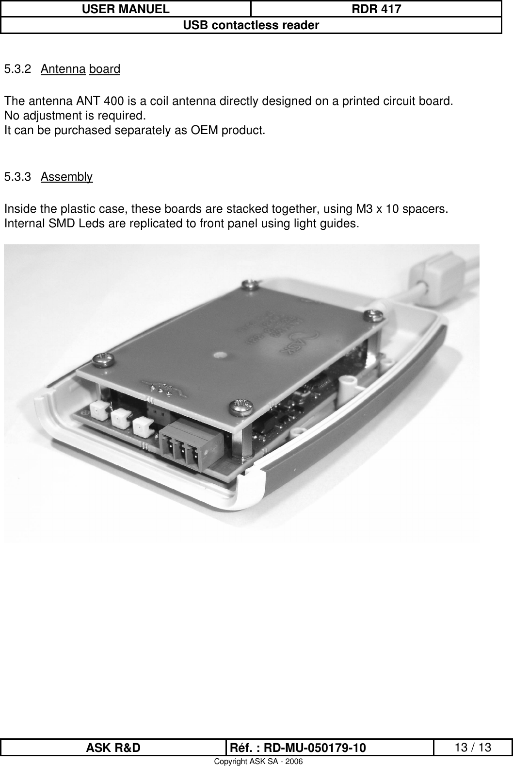 USER MANUEL RDR 417USB contactless readerASK R&amp;D Réf. : RD-MU-050179-10 13 / 13Copyright ASK SA - 20065.3.2 Antenna boardThe antenna ANT 400 is a coil antenna directly designed on a printed circuit board.No adjustment is required.It can be purchased separately as OEM product.5.3.3 AssemblyInside the plastic case, these boards are stacked together, using M3 x 10 spacers.Internal SMD Leds are replicated to front panel using light guides.