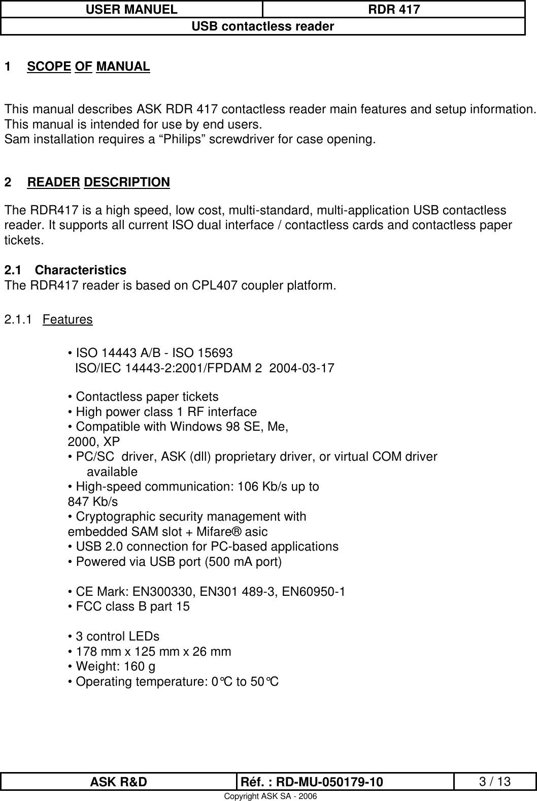 USER MANUEL RDR 417USB contactless readerASK R&amp;D Réf. : RD-MU-050179-10 3 / 13Copyright ASK SA - 20061SCOPE OF MANUALThis manual describes ASK RDR 417 contactless reader main features and setup information. This manual is intended for use by end users. Sam installation requires a “Philips” screwdriver for case opening.2READER DESCRIPTIONThe RDR417 is a high speed, low cost, multi-standard, multi-application USB contactless reader. It supports all current ISO dual interface / contactless cards and contactless paper tickets.2.1 CharacteristicsThe RDR417 reader is based on CPL407 coupler platform.2.1.1 Features• ISO 14443 A/B - ISO 15693ISO/IEC 14443-2:2001/FPDAM 2  2004-03-17• Contactless paper tickets• High power class 1 RF interface• Compatible with Windows 98 SE, Me,2000, XP• PC/SC  driver, ASK (dll) proprietary driver, or virtual COM driver available• High-speed communication: 106 Kb/s up to847 Kb/s• Cryptographic security management withembedded SAM slot + Mifare® asic• USB 2.0 connection for PC-based applications• Powered via USB port (500 mA port)• CE Mark: EN300330, EN301 489-3, EN60950-1• FCC class B part 15• 3 control LEDs• 178 mm x 125 mm x 26 mm• Weight: 160 g• Operating temperature: 0°C to 50°C