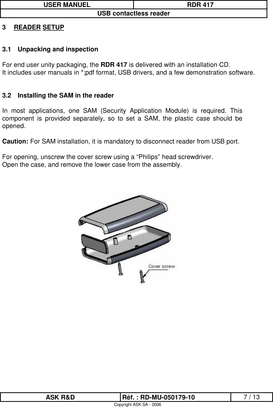 USER MANUEL RDR 417USB contactless readerASK R&amp;D Réf. : RD-MU-050179-10 7 / 13Copyright ASK SA - 20063READER SETUP3.1 Unpacking and inspectionFor end user unity packaging, the RDR 417 is delivered with an installation CD.It includes user manuals in *;pdf format, USB drivers, and a few demonstration software.3.2 Installing the SAM in the readerIn  most  applications,  one  SAM  (Security  Application  Module)  is  required.  This component  is  provided  separately,  so  to  set  a  SAM,  the  plastic  case  should  be opened.Caution: For SAM installation, it is mandatory to disconnect reader from USB port.For opening, unscrew the cover screw using a “Philips” head screwdriver.Open the case, and remove the lower case from the assembly.