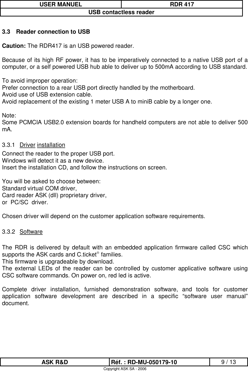 USER MANUEL RDR 417USB contactless readerASK R&amp;D Réf. : RD-MU-050179-10 9 / 13Copyright ASK SA - 20063.3 Reader connection to USBCaution: The RDR417 is an USB powered reader. Because of its high RF power, it has to be imperatively connected to a native USB port of a computer, or a self powered USB hub able to deliver up to 500mA according to USB standard.To avoid improper operation:Prefer connection to a rear USB port directly handled by the motherboard.Avoid use of USB extension cable.Avoid replacement of the existing 1 meter USB A to miniB cable by a longer one.Note: Some PCMCIA USB2.0 extension boards for handheld computers are not able to deliver 500 mA.3.3.1 Driver installationConnect the reader to the proper USB port.Windows will detect it as a new device.Insert the installation CD, and follow the instructions on screen.You will be asked to choose between:Standard virtual COM driver, Card reader ASK (dll) proprietary driver, or  PC/SC  driver. Chosen driver will depend on the customer application software requirements.3.3.2 SoftwareThe  RDR is delivered by default with  an embedded  application firmware called CSC  which supports the ASK cards and C.ticketfamilies.This firmware is upgradeable by download.The  external  LEDs  of  the  reader  can  be  controlled  by  customer  applicative  software  using CSC software commands. On power on, red led is active.Complete  driver  installation,  furnished  demonstration  software,  and  tools  for  customer application  software  development  are  described  in  a  specific  “software  user  manual” document.