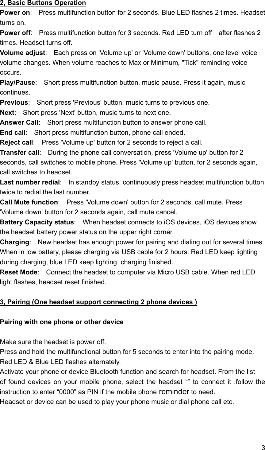 3  2, Basic Buttons Operation Power on:    Press multifunction button for 2 seconds. Blue LED flashes 2 times. Headset turns on. Power off:    Press multifunction button for 3 seconds. Red LED turn off    after flashes 2 times. Headset turns off. Volume adjust:    Each press on 'Volume up' or 'Volume down' buttons, one level voice volume changes. When volume reaches to Max or Minimum, "Tick" reminding voice occurs. Play/Pause:    Short press multifunction button, music pause. Press it again, music continues. Previous:    Short press 'Previous' button, music turns to previous one. Next:    Short press 'Next' button, music turns to next one. Answer Call:  Short press multifunction button to answer phone call. End call:    Short press multifunction button, phone call ended. Reject call:    Press 'Volume up' button for 2 seconds to reject a call. Transfer call:    During the phone call conversation, press 'Volume up' button for 2 seconds, call switches to mobile phone. Press 'Volume up' button, for 2 seconds again, call switches to headset.     Last number redial:    In standby status, continuously press headset multifunction button twice to redial the last number. Call Mute function:    Press 'Volume down' button for 2 seconds, call mute. Press 'Volume down' button for 2 seconds again, call mute cancel. Battery Capacity status:    When headset connects to iOS devices, iOS devices show the headset battery power status on the upper right corner. Charging:    New headset has enough power for pairing and dialing out for several times. When in low battery, please charging via USB cable for 2 hours. Red LED keep lighting during charging, blue LED keep lighting, charging finished. Reset Mode:    Connect the headset to computer via Micro USB cable. When red LED light flashes, headset reset finished.   3, Pairing (One headset support connecting 2 phone devices )  Pairing with one phone or other device  Make sure the headset is power off. Press and hold the multifunctional button for 5 seconds to enter into the pairing mode. Red LED &amp; Blue LED flashes alternately. Activate your phone or device Bluetooth function and search for headset. From the list   of found devices on your mobile phone, select the headset &ldquo;&rdquo; to connect it .follow the instruction to enter &ldquo;0000&rdquo; as PIN if the mobile phone reminder to need. Headset or device can be used to play your phone music or dial phone call etc.    
