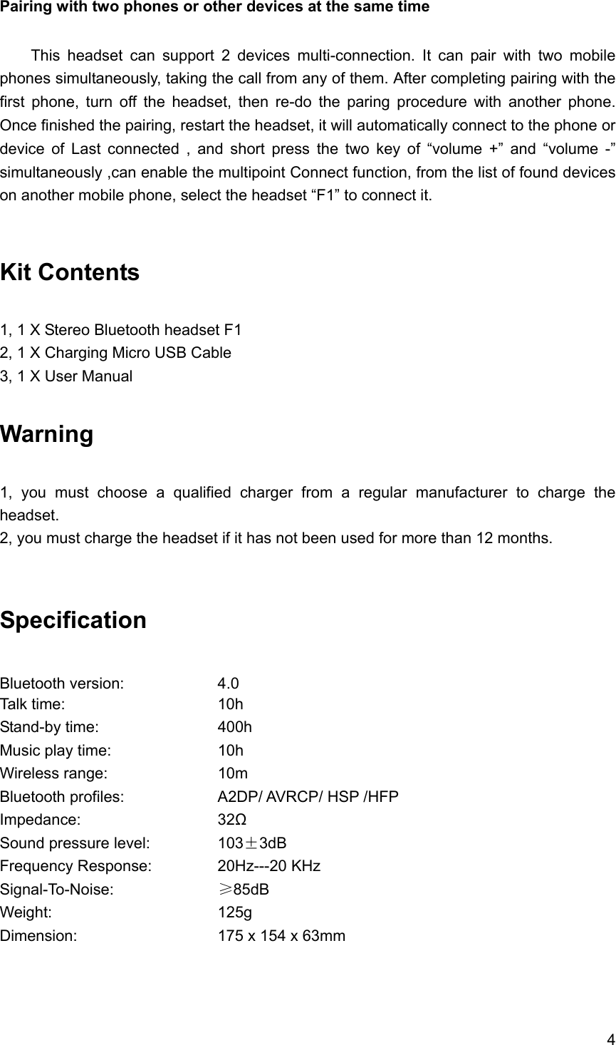 4  Pairing with two phones or other devices at the same time    This headset can support 2 devices multi-connection. It can pair with two mobile phones simultaneously, taking the call from any of them. After completing pairing with the first phone, turn off the headset, then re-do the paring procedure with another phone. Once finished the pairing, restart the headset, it will automatically connect to the phone or device of Last connected , and short press the two key of &ldquo;volume +&rdquo; and &ldquo;volume -&rdquo; simultaneously ,can enable the multipoint Connect function, from the list of found devices on another mobile phone, select the headset &ldquo;F1&rdquo; to connect it.   Kit Contents  1, 1 X Stereo Bluetooth headset F1 2, 1 X Charging Micro USB Cable 3, 1 X User Manual  Warning   1, you must choose a qualified charger from a regular manufacturer to charge the headset. 2, you must charge the headset if it has not been used for more than 12 months.  Specification  Bluetooth version:    4.0 Talk time:     10h  Stand-by time:    400h Music play time:    10h  Wireless range:    10m Bluetooth profiles:        A2DP/ AVRCP/ HSP /HFP Impedance:     32Ω Sound pressure level:      103&plusmn;3dB Frequency Response:   20Hz---20 KHz Signal-To-Noise:    &ge;85dB Weight:      125g Dimension:     175 x 154 x 63mm    