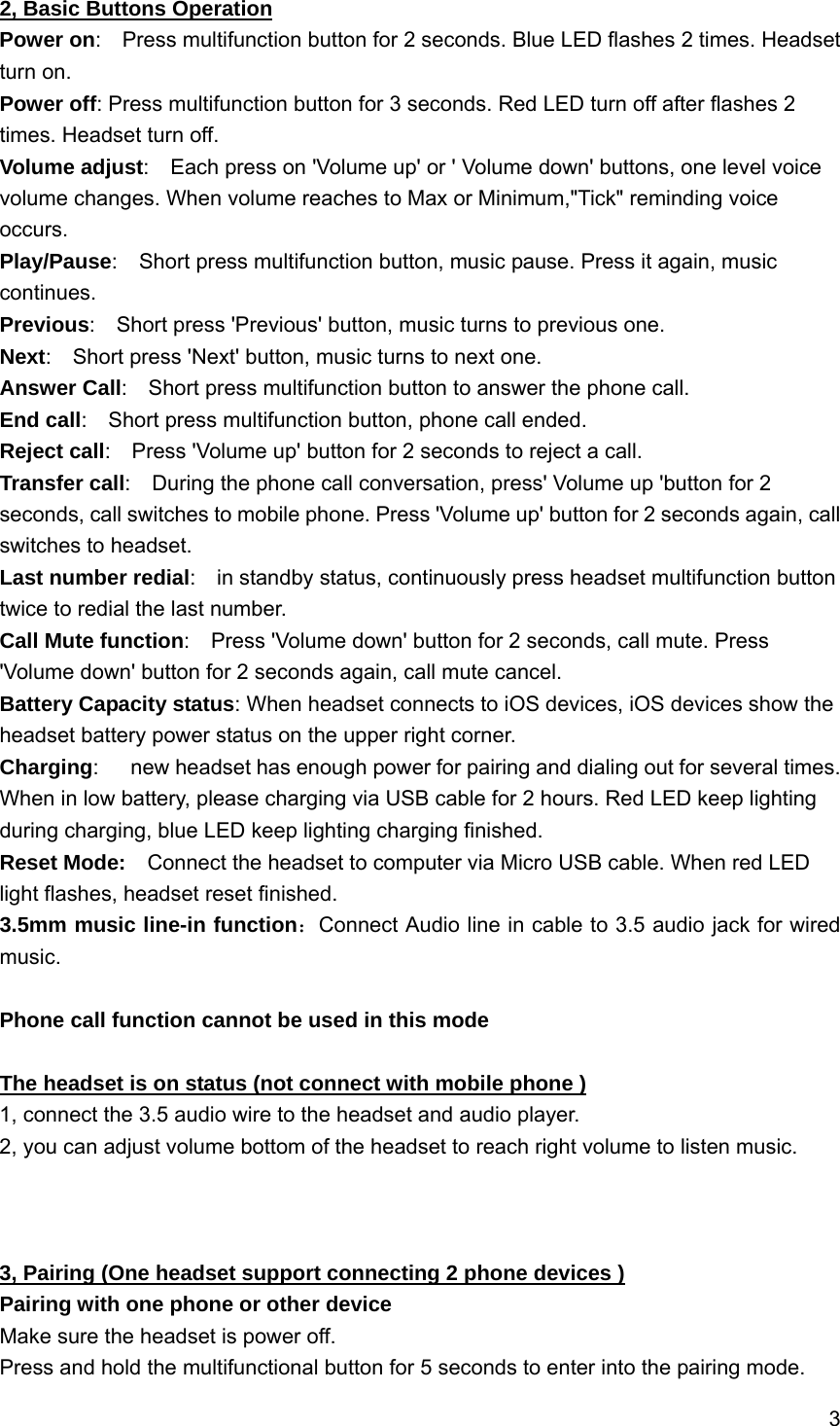 3  2, Basic Buttons Operation Power on:    Press multifunction button for 2 seconds. Blue LED flashes 2 times. Headset turn on. Power off: Press multifunction button for 3 seconds. Red LED turn off after flashes 2 times. Headset turn off. Volume adjust:    Each press on 'Volume up' or ' Volume down' buttons, one level voice volume changes. When volume reaches to Max or Minimum,"Tick" reminding voice occurs. Play/Pause:    Short press multifunction button, music pause. Press it again, music continues. Previous:    Short press 'Previous' button, music turns to previous one. Next:    Short press 'Next' button, music turns to next one. Answer Call:    Short press multifunction button to answer the phone call. End call:    Short press multifunction button, phone call ended. Reject call:    Press 'Volume up' button for 2 seconds to reject a call. Transfer call:    During the phone call conversation, press' Volume up 'button for 2 seconds, call switches to mobile phone. Press 'Volume up' button for 2 seconds again, call switches to headset.     Last number redial:    in standby status, continuously press headset multifunction button twice to redial the last number. Call Mute function:    Press 'Volume down' button for 2 seconds, call mute. Press 'Volume down' button for 2 seconds again, call mute cancel. Battery Capacity status: When headset connects to iOS devices, iOS devices show the headset battery power status on the upper right corner. Charging:      new headset has enough power for pairing and dialing out for several times. When in low battery, please charging via USB cable for 2 hours. Red LED keep lighting during charging, blue LED keep lighting charging finished. Reset Mode:    Connect the headset to computer via Micro USB cable. When red LED light flashes, headset reset finished. 3.5mm music line-in function：Connect Audio line in cable to 3.5 audio jack for wired music.  Phone call function cannot be used in this mode  The headset is on status (not connect with mobile phone ) 1, connect the 3.5 audio wire to the headset and audio player. 2, you can adjust volume bottom of the headset to reach right volume to listen music.    3, Pairing (One headset support connecting 2 phone devices ) Pairing with one phone or other device Make sure the headset is power off. Press and hold the multifunctional button for 5 seconds to enter into the pairing mode. 