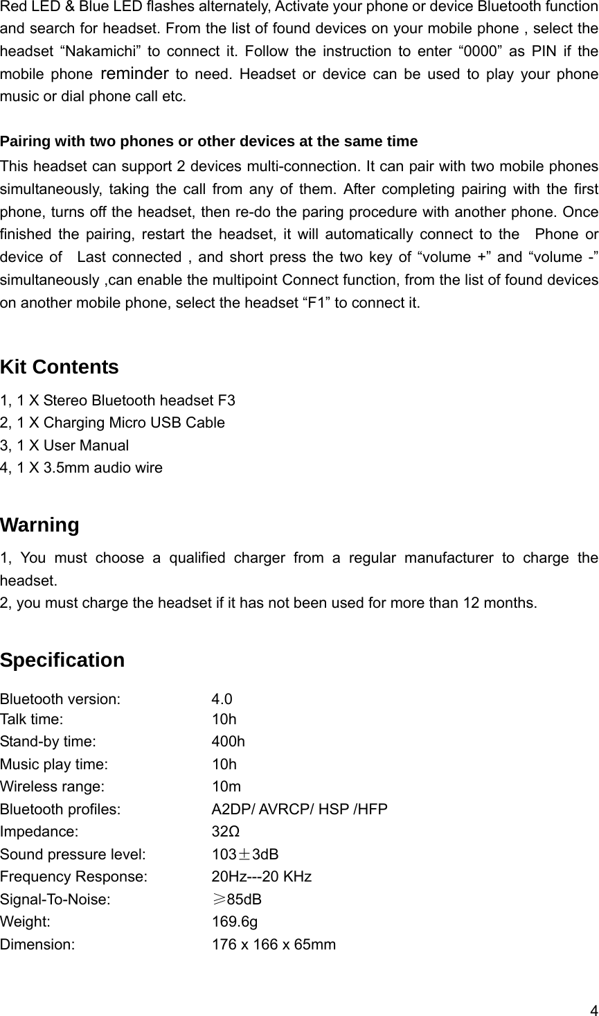 4  Red LED &amp; Blue LED flashes alternately, Activate your phone or device Bluetooth function and search for headset. From the list of found devices on your mobile phone , select the headset &ldquo;Nakamichi&rdquo; to connect it. Follow the instruction to enter &ldquo;0000&rdquo; as PIN if the mobile phone reminder to need. Headset or device can be used to play your phone music or dial phone call etc.  Pairing with two phones or other devices at the same time This headset can support 2 devices multi-connection. It can pair with two mobile phones simultaneously, taking the call from any of them. After completing pairing with the first phone, turns off the headset, then re-do the paring procedure with another phone. Once finished the pairing, restart the headset, it will automatically connect to the  Phone or device of   Last connected , and short press the two key of &ldquo;volume +&rdquo; and &ldquo;volume -&rdquo; simultaneously ,can enable the multipoint Connect function, from the list of found devices on another mobile phone, select the headset &ldquo;F1&rdquo; to connect it.  Kit Contents 1, 1 X Stereo Bluetooth headset F3 2, 1 X Charging Micro USB Cable 3, 1 X User Manual 4, 1 X 3.5mm audio wire  Warning  1, You must choose a qualified charger from a regular manufacturer to charge the headset. 2, you must charge the headset if it has not been used for more than 12 months.  Specification Bluetooth version:    4.0 Talk time:     10h  Stand-by time:    400h Music play time:    10h  Wireless range:    10m Bluetooth profiles:        A2DP/ AVRCP/ HSP /HFP Impedance:     32Ω Sound pressure level:      103&plusmn;3dB Frequency Response:   20Hz---20 KHz Signal-To-Noise:    &ge;85dB Weight:      169.6g Dimension:     176 x 166 x 65mm   