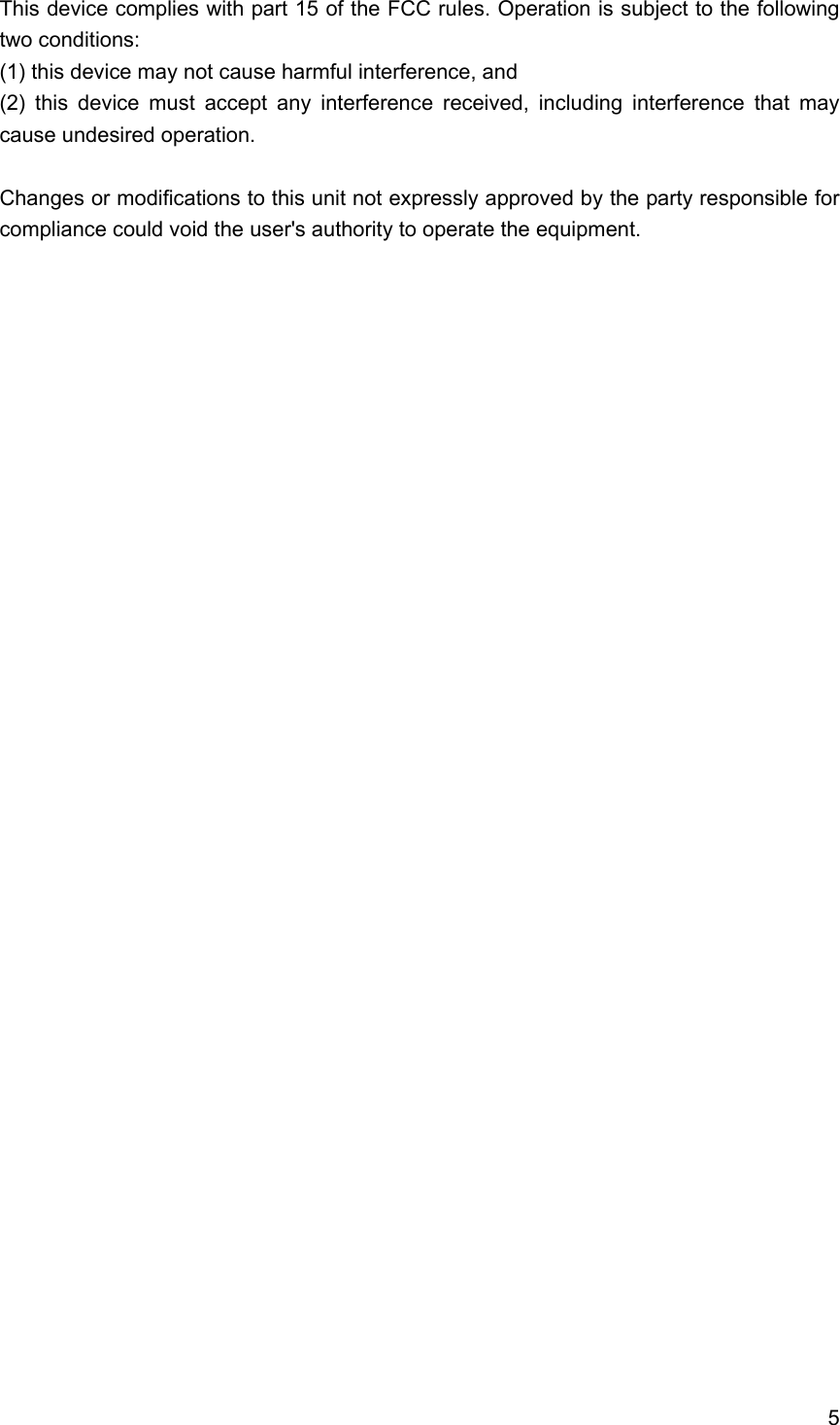 5  This device complies with part 15 of the FCC rules. Operation is subject to the following two conditions:         (1) this device may not cause harmful interference, and         (2) this device must accept any interference received, including interference that may cause undesired operation.      Changes or modifications to this unit not expressly approved by the party responsible for compliance could void the user's authority to operate the equipment.     