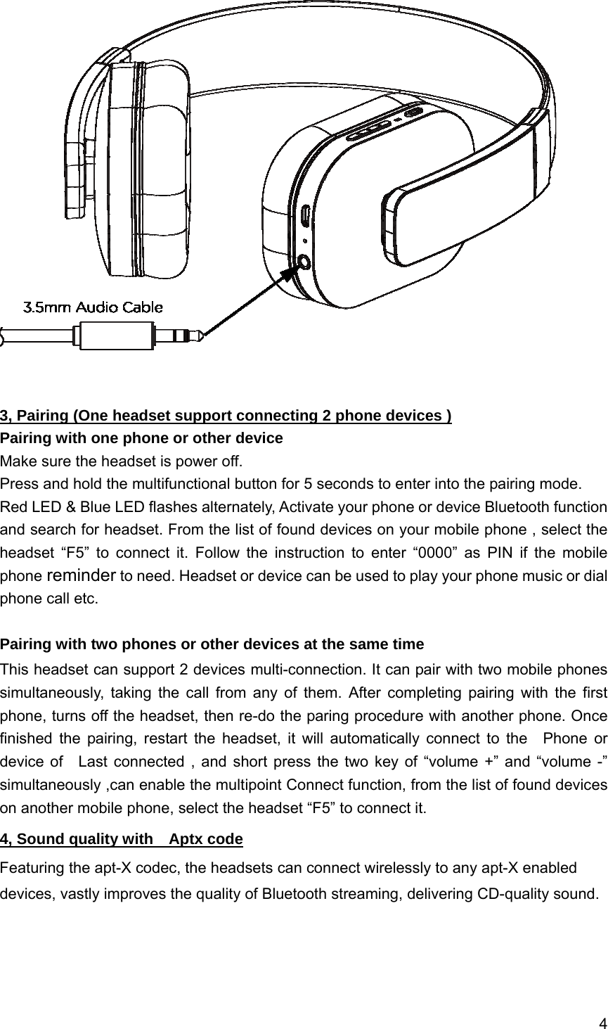 4     3, Pairing (One headset support connecting 2 phone devices ) Pairing with one phone or other device Make sure the headset is power off. Press and hold the multifunctional button for 5 seconds to enter into the pairing mode. Red LED &amp; Blue LED flashes alternately, Activate your phone or device Bluetooth function and search for headset. From the list of found devices on your mobile phone , select the headset &ldquo;F5&rdquo; to connect it. Follow the instruction to enter &ldquo;0000&rdquo; as PIN if the mobile phone reminder to need. Headset or device can be used to play your phone music or dial phone call etc.  Pairing with two phones or other devices at the same time This headset can support 2 devices multi-connection. It can pair with two mobile phones simultaneously, taking the call from any of them. After completing pairing with the first phone, turns off the headset, then re-do the paring procedure with another phone. Once finished the pairing, restart the headset, it will automatically connect to the  Phone or device of   Last connected , and short press the two key of &ldquo;volume +&rdquo; and &ldquo;volume -&rdquo; simultaneously ,can enable the multipoint Connect function, from the list of found devices on another mobile phone, select the headset &ldquo;F5&rdquo; to connect it. 4, Sound quality with    Aptx code Featuring the apt-X codec, the headsets can connect wirelessly to any apt-X enabled devices, vastly improves the quality of Bluetooth streaming, delivering CD-quality sound.     
