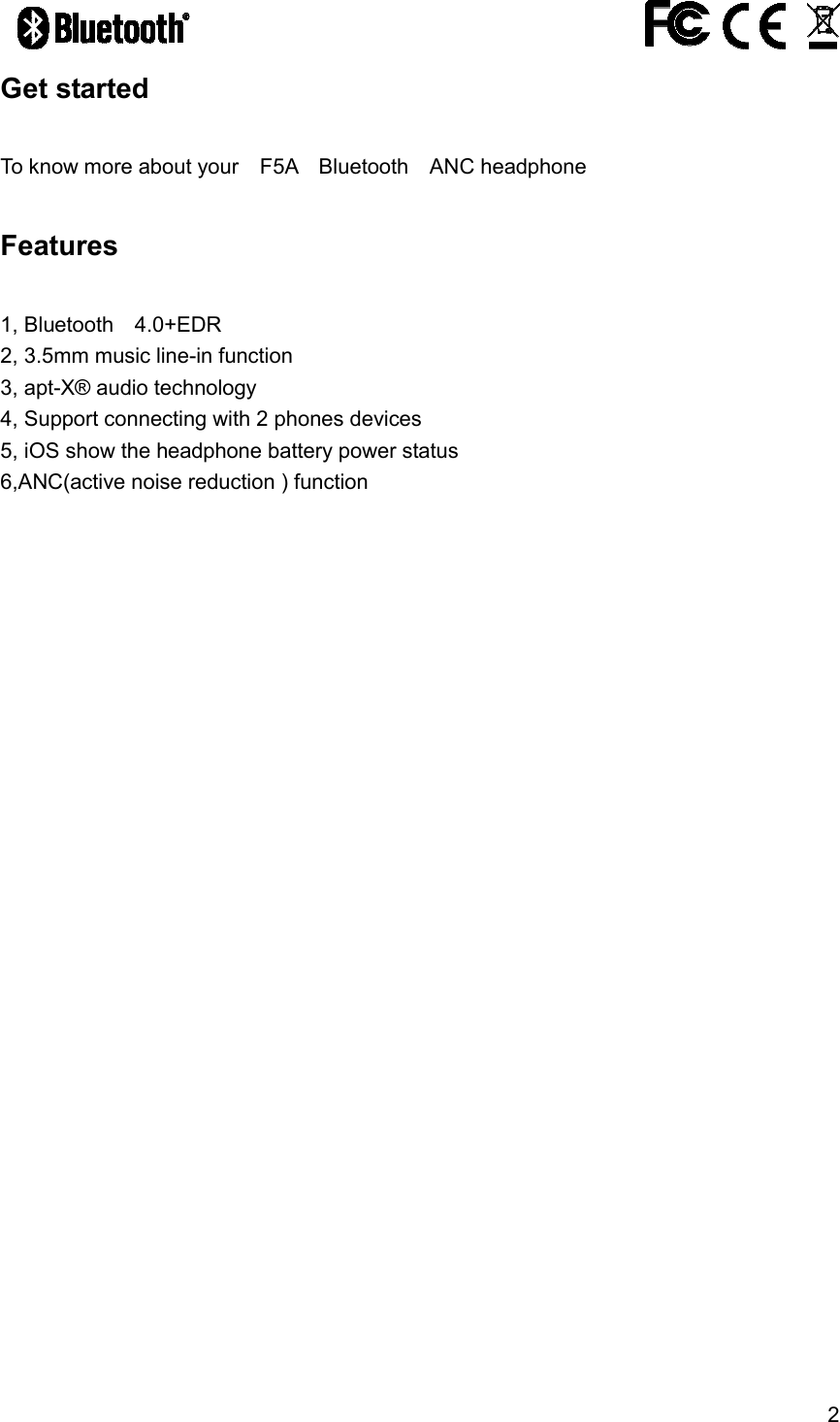 2                                               Get started    To know more about your    F5A    Bluetooth    ANC headphone  Features  1, Bluetooth    4.0+EDR 2, 3.5mm music line-in function 3, apt-X&reg; audio technology  4, Support connecting with 2 phones devices     5, iOS show the headphone battery power status 6,ANC(active noise reduction ) function   