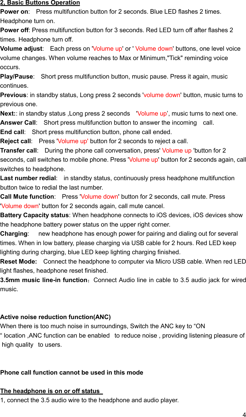4  2, Basic Buttons Operation Power on:    Press multifunction button for 2 seconds. Blue LED flashes 2 times. Headphone turn on. Power off: Press multifunction button for 3 seconds. Red LED turn off after flashes 2 times. Headphone turn off. Volume adjust:    Each press on 'Volume up' or ' Volume down' buttons, one level voice volume changes. When volume reaches to Max or Minimum,"Tick" reminding voice occurs. Play/Pause:    Short press multifunction button, music pause. Press it again, music continues. Previous: in standby status, Long press 2 seconds 'volume down' button, music turns to previous one. Next:: in standby status ,Long press 2 seconds    'Volume up&rsquo;, music turns to next one. Answer Call:    Short press multifunction button to answer the incoming    call. End call:    Short press multifunction button, phone call ended. Reject call:    Press 'Volume up' button for 2 seconds to reject a call. Transfer call:    During the phone call conversation, press' Volume up 'button for 2 seconds, call switches to mobile phone. Press 'Volume up' button for 2 seconds again, call switches to headphone.     Last number redial:    in standby status, continuously press headphone multifunction button twice to redial the last number. Call Mute function:    Press 'Volume down' button for 2 seconds, call mute. Press 'Volume down' button for 2 seconds again, call mute cancel. Battery Capacity status: When headphone connects to iOS devices, iOS devices show the headphone battery power status on the upper right corner. Charging:      new headphone has enough power for pairing and dialing out for several times. When in low battery, please charging via USB cable for 2 hours. Red LED keep lighting during charging, blue LED keep lighting charging finished. Reset Mode:    Connect the headphone to computer via Micro USB cable. When red LED light flashes, headphone reset finished. 3.5mm music line-in function Connect Audio line in cable to 3.5 audio jack for wired music.   Active noise reduction function(ANC) When there is too much noise in surroundings, Switch the ANC key to &ldquo;ON &ldquo; location ,ANC function can be enabled   to reduce noise , providing listening pleasure of high quality   to users.    Phone call function cannot be used in this mode  The headphone is on or off status   1, connect the 3.5 audio wire to the headphone and audio player. 