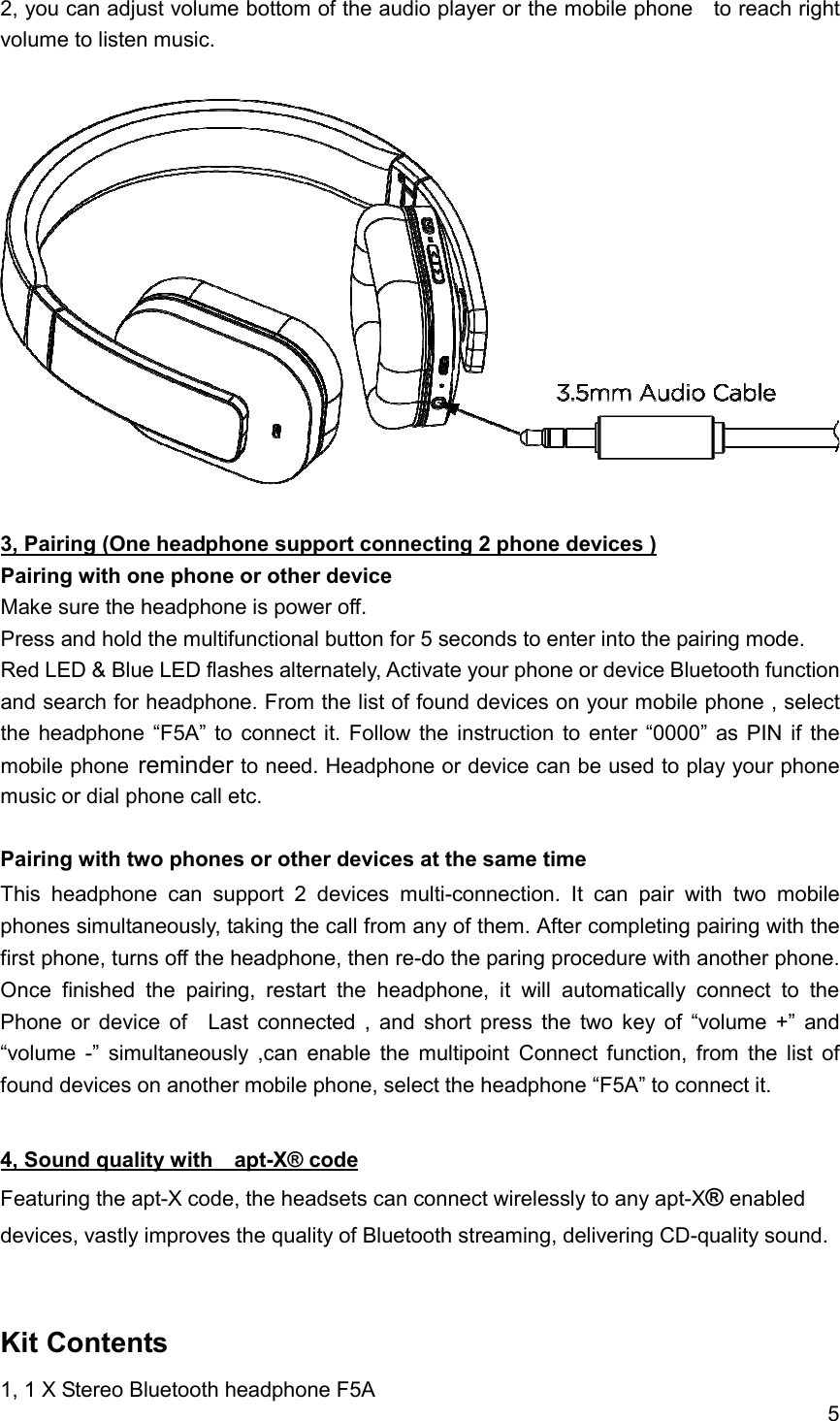 5  2, you can adjust volume bottom of the audio player or the mobile phone    to reach right volume to listen music.    3, Pairing (One headphone support connecting 2 phone devices ) Pairing with one phone or other device Make sure the headphone is power off. Press and hold the multifunctional button for 5 seconds to enter into the pairing mode. Red LED &amp; Blue LED flashes alternately, Activate your phone or device Bluetooth function and search for headphone. From the list of found devices on your mobile phone , select the headphone  &ldquo;F5A&rdquo;  to  connect  it.  Follow  the  instruction  to enter &ldquo;0000&rdquo; as PIN if  the mobile phone reminder to need. Headphone or device can be used to play your phone music or dial phone call etc.  Pairing with two phones or other devices at the same time This  headphone  can  support  2  devices  multi-connection.  It  can  pair  with  two  mobile phones simultaneously, taking the call from any of them. After completing pairing with the first phone, turns off the headphone, then re-do the paring procedure with another phone. Once  finished  the  pairing,  restart  the  headphone,  it  will  automatically  connect  to  the   Phone  or  device  of    Last  connected  ,  and  short  press  the  two  key  of  &ldquo;volume  +&rdquo;  and &ldquo;volume  -&rdquo;  simultaneously  ,can  enable  the  multipoint  Connect  function,  from  the  list  of found devices on another mobile phone, select the headphone &ldquo;F5A&rdquo; to connect it.  4, Sound quality with    apt-X&reg; code Featuring the apt-X code, the headsets can connect wirelessly to any apt-X&reg; enabled devices, vastly improves the quality of Bluetooth streaming, delivering CD-quality sound.   Kit Contents 1, 1 X Stereo Bluetooth headphone F5A 