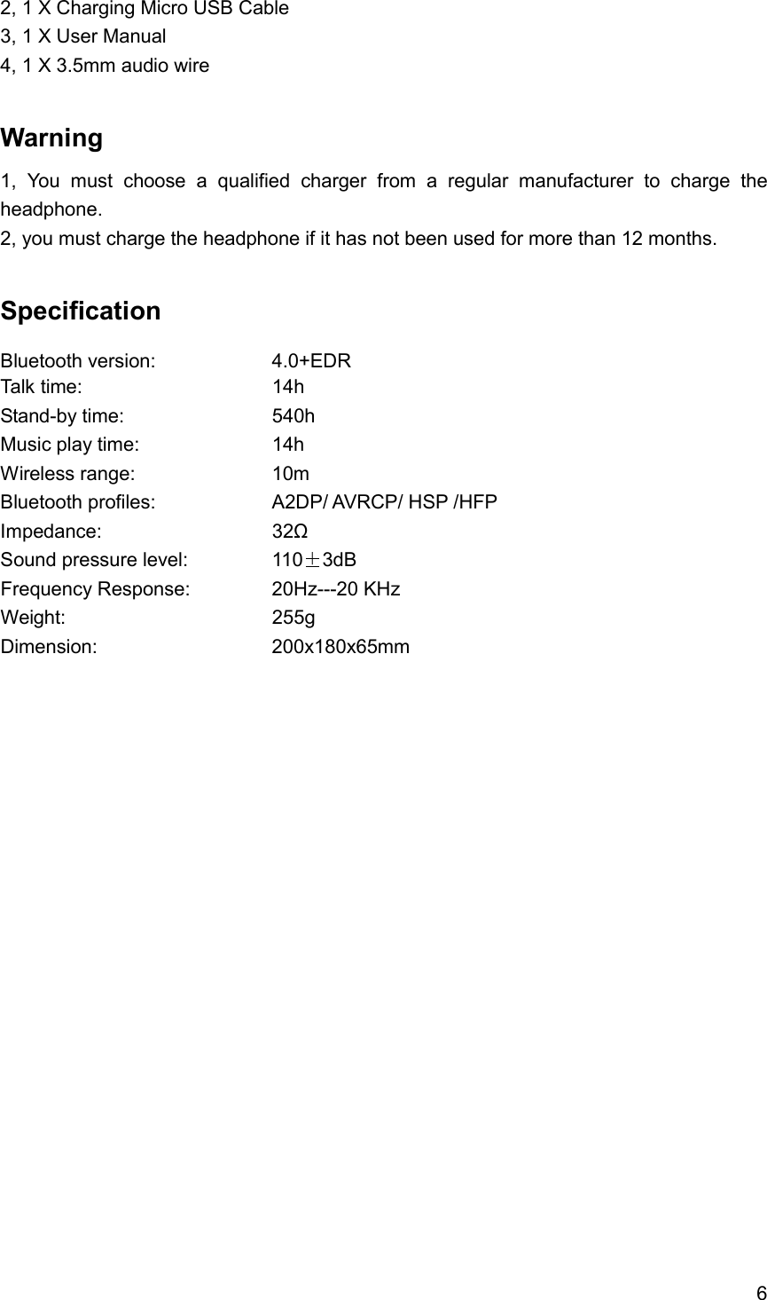 6  2, 1 X Charging Micro USB Cable 3, 1 X User Manual 4, 1 X 3.5mm audio wire  Warning   1,  You  must  choose  a  qualified  charger  from  a  regular  manufacturer  to  charge  the headphone. 2, you must charge the headphone if it has not been used for more than 12 months.  Specification Bluetooth version:        4.0+EDR Talk time:          14h   Stand-by time:        540h Music play time:        14h   Wireless range:        10m Bluetooth profiles:        A2DP/ AVRCP/ HSP /HFP Impedance:          32Ω Sound pressure level:      110 3dB Frequency Response:     20Hz---20 KHz Weight:            255g Dimension:          200x180x65mm 