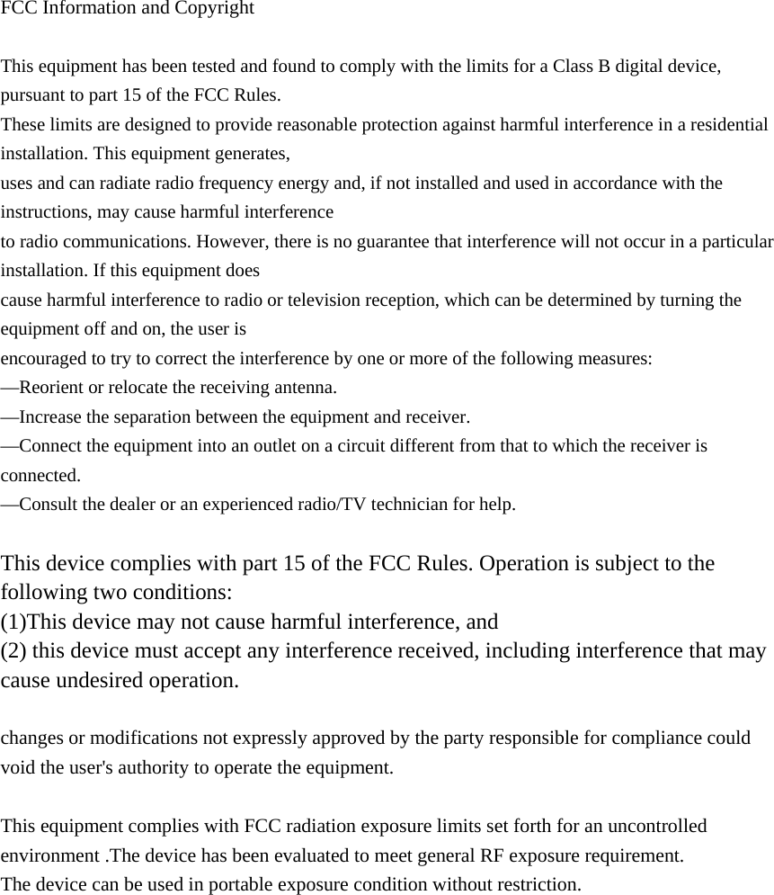 FCC Information and Copyright  This equipment has been tested and found to comply with the limits for a Class B digital device, pursuant to part 15 of the FCC Rules. These limits are designed to provide reasonable protection against harmful interference in a residential installation. This equipment generates, uses and can radiate radio frequency energy and, if not installed and used in accordance with the instructions, may cause harmful interference to radio communications. However, there is no guarantee that interference will not occur in a particular installation. If this equipment does cause harmful interference to radio or television reception, which can be determined by turning the equipment off and on, the user is encouraged to try to correct the interference by one or more of the following measures: &mdash;Reorient or relocate the receiving antenna. &mdash;Increase the separation between the equipment and receiver. &mdash;Connect the equipment into an outlet on a circuit different from that to which the receiver is connected. &mdash;Consult the dealer or an experienced radio/TV technician for help.  This device complies with part 15 of the FCC Rules. Operation is subject to the following two conditions: (1)This device may not cause harmful interference, and   (2) this device must accept any interference received, including interference that may cause undesired operation.  changes or modifications not expressly approved by the party responsible for compliance could void the user's authority to operate the equipment.  This equipment complies with FCC radiation exposure limits set forth for an uncontrolled environment .The device has been evaluated to meet general RF exposure requirement. The device can be used in portable exposure condition without restriction.            