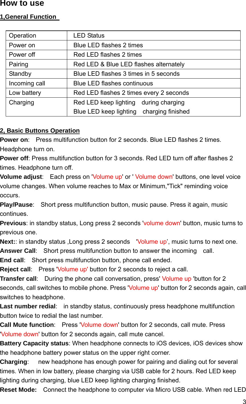 3   How to use 1,General Function    Operation  LED Status Power on    Blue LED flashes 2 times Power off    Red LED flashes 2 times Pairing    Red LED &amp; Blue LED flashes alternately Standby    Blue LED flashes 3 times in 5 seconds Incoming call    Blue LED flashes continuous Low battery    Red LED flashes 2 times every 2 seconds Charging    Red LED keep lighting  during charging   Blue LED keep lighting  charging finished   2, Basic Buttons Operation Power on:    Press multifunction button for 2 seconds. Blue LED flashes 2 times. Headphone turn on. Power off: Press multifunction button for 3 seconds. Red LED turn off after flashes 2 times. Headphone turn off. Volume adjust:  Each press on 'Volume up' or ' Volume down' buttons, one level voice volume changes. When volume reaches to Max or Minimum,"Tick" reminding voice occurs. Play/Pause:    Short press multifunction button, music pause. Press it again, music continues. Previous: in standby status, Long press 2 seconds 'volume down' button, music turns to previous one. Next:: in standby status ,Long press 2 seconds    'Volume up&rsquo;, music turns to next one. Answer Call:    Short press multifunction button to answer the incoming    call. End call:    Short press multifunction button, phone call ended. Reject call:  Press 'Volume up' button for 2 seconds to reject a call. Transfer call:    During the phone call conversation, press' Volume up 'button for 2 seconds, call switches to mobile phone. Press 'Volume up' button for 2 seconds again, call switches to headphone.     Last number redial:    in standby status, continuously press headphone multifunction button twice to redial the last number. Call Mute function:  Press 'Volume down' button for 2 seconds, call mute. Press 'Volume down' button for 2 seconds again, call mute cancel. Battery Capacity status: When headphone connects to iOS devices, iOS devices show the headphone battery power status on the upper right corner. Charging:      new headphone has enough power for pairing and dialing out for several times. When in low battery, please charging via USB cable for 2 hours. Red LED keep lighting during charging, blue LED keep lighting charging finished. Reset Mode:    Connect the headphone to computer via Micro USB cable. When red LED 
